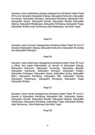 Kawasan rawan gelombang pasang sebagaimana dimaksud dalam Pasal 
49 huruf e berada di Kabupaten Cilacap, Kabupaten Kebumen, Kabupaten 
Purworejo, Kabupaten Wonogiri, Kabupaten Rembang, Kabupaten Pati, 
Kabupaten Jepara, Kabupaten Demak, Kabupaten Kendal, Kabupaten 
Batang, Kabupaten Pekalongan, Kabupaten Pemalang, Kabupaten Tegal, 
Kabupaten Brebes, Kota Semarang, Kota Pekalongan, dan Kota Tegal. 
Pasal 55 
Kawasan rawan tsunami sebagaimana dimaksud dalam Pasal 49 huruf f 
berada di Kabupaten Cilacap, Kabupaten Kebumen, Kabupaten Purworejo 
dan Kabupaten Wonogiri. 
Pasal 56 
Kawasan rawan kekeringan sebagaimana dimaksud dalam Pasal 49 huruf 
g dilihat dari aspek ketersediaan air berada di Kabupaten Cilacap, 
Kabupaten Kebumen, Kabupaten Purworejo, Kabupaten Boyolali, 
Kabupaten Sukoharjo, Kabupaten Wonogiri, Kabupaten Sragen, 
Kabupaten Grobogan, Kabupaten Jepara, Kabupaten Kudus, Kabupaten 
Blora, Kabupaten Rembang, Kabupaten Pati, Kabupaten Demak, 
Kabupaten Pekalongan, Kabupaten Pemalang, Kabupaten Tegal, 
Kabupaten Brebes. 
Pasal 57 
Kawasan rawan abrasi sebagaimana dimaksud dalam Pasal 49 huruf h 
berada di Kabupaten Rembang, Kabupaten Pati, Kabupaten Jepara, 
Kabupaten Demak, Kabupaten Kendal, Kabupaten Batang, Kabupaten 
Pekalongan, Kabupaten Pemalang, Kabupaten Tegal, Kabupaten Brebes, 
Kota Semarang, Kota Pekalongan dan Kota Tegal. 
Pasal 58 
55 
 