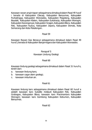 Kawasan rawan angin topan sebagaimana dimaksud dalam Pasal 49 huruf 
i berada di Kabupaten Cilacap, Kabupaten Banyumas, Kabupaten 
Purbalingga, Kabupaten Wonosobo, Kabupaten Magelang, Kabupaten 
Boyolali, Kabupaten Klaten, Kabupaten Sukoharjo, Kabupaten Wonogiri, 
Kabupaten Karanganyar, Kabupaten Sragen, Kabupaten Blora, Kabupaten 
Pati, Kabupaten Kudus, Kabupaten Jepara, Kabupaten Demak, Kota 
Semarang dan Kota Pekalongan. 
Pasal 59 
Kawasan Rawan Gas Beracun sebagaimana dimaksud dalam Pasal 49 
huruf j berada di Kabupaten Banjarnegara dan Kabupaten Wonosobo. 
Paragraf 5 
Kawasan Lindung Geologi 
Pasal 60 
Kawasan lindung geologi sebagaimana dimaksud dalam Pasal 31 huruf e, 
terdiri dari: 
a. kawasan lindung kars; 
b. kawasan cagar alam geologi; 
c. kawasan imbuhan air. 
Pasal 61 
Kawasan lindung kars sebagaimana dimaksud dalam Pasal 60 huruf a 
adalah kawasan kars Sukolilo meliputi Kabupaten Pati, Kabupaten 
Grobogan, Kabupaten Blora; kawasan kars Pracimantoro Kabupaten 
Wonogiri; kawasan kars Gombong Kabupaten Kebumen, Kabupaten 
Banyumas. 
Pasal 62 
56 
 