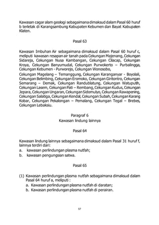 Kawasan cagar alam geologi sebagaimana dimaksud dalam Pasal 60 huruf 
b terletak di Karangsambung Kabupaten Kebumen dan Bayat Kabupaten 
Klaten. 
Pasal 63 
Kawasan Imbuhan Air sebagaimana dimaksud dalam Pasal 60 huruf c, 
meliputi kawasan resapan air tanah pada Cekungan Majenang, Cekungan 
Sidareja, Cekungan Nusa Kambangan, Cekungan Cilacap, Cekungan 
Kroya, Cekungan Banyumudal, Cekungan Purwokerto – Purbalingga, 
Cekungan Kebumen - Purworejo, Cekungan Wonosobo, 
Cekungan Magelang – Temanggung, Cekungan Karanganyar - Boyolali, 
Cekungan Belimbing, Cekungan Eromoko, Cekungan Giritontro, Cekungan 
Semarang – Demak, Cekungan Randublatung, Cekungan Watuputih, 
Cekungan Lasem, Cekungan Pati – Rembang, Cekungan Kudus, Cekungan 
Jepara, Cekungan Ungaran, Cekungan Sidomulyo, Cekungan Rawapening, 
Cekungan Salatiga, Cekungan Kendal, Cekungan Subah, Cekungan Karang 
Kobar, Cekungan Pekalongan – Pemalang, Cekungan Tegal – Brebes, 
Cekungan Lebaksiu. 
Paragraf 6 
Kawasan lindung lainnya 
Pasal 64 
Kawasan lindung lainnya sebagaimana dimaksud dalam Pasal 31 huruf f, 
lainnya terdiri dari: 
a. kawasan perlindungan plasma nutfah; 
b. kawasan pengungsian satwa. 
Pasal 65 
(1) Kawasan perlindungan plasma nutfah sebagaimana dimaksud dalam 
Pasal 64 huruf a, meliputi : 
a. Kawasan perlindungan plasma nutfah di daratan; 
b. Kawasan perlindungan plasma nutfah di perairan. 
57 
 