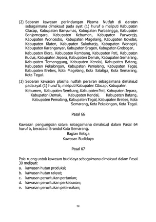 (2) Sebaran kawasan perlindungan Plasma Nutfah di daratan 
sebagaimana dimaksud pada ayat (1) huruf a meliputi Kabupaten 
Cilacap, Kabupaten Banyumas, Kabupaten Purbalingga, Kabupaten 
Banjarnegara, Kabupaten Kebumen, Kabupaten Purworejo, 
Kabupaten Wonosobo, Kabupaten Magelang, Kabupaten Boyolali, 
Kabupaten Klaten, Kabupaten Sukoharjo, Kabupaten Wonogiri, 
Kabupaten Karanganyar, Kabupaten Sragen, Kabupaten Grobogan, 
Kabupaten Blora, Kabupaten Rembang, Kabupaten Pati, Kabupaten 
Kudus, Kabupaten Jepara, Kabupaten Demak, Kabupaten Semarang, 
Kabupaten Temanggung, Kabupaten Kendal, Kabupaten Batang, 
Kabupaten Pekalongan, Kabupaten Pemalang, Kabupaten Tegal, 
Kabupaten Brebes, Kota Magelang, Kota Salatiga, Kota Semarang, 
Kota Tegal. 
(3) Sebaran kawasan plasma nutfah perairan sebagaimana dimaksud 
pada ayat (1) huruf b, meliputi Kabupaten Cilacap, Kabupaten 
Kebumen, Kabupaten Rembang, Kabupaten Pati, Kabupaten Jepara, 
Kabupaten Demak, Kabupaten Kendal, Kabupaten Batang, 
Kabupaten Pemalang, Kabupaten Tegal, Kabupaten Brebes, Kota 
Semarang, Kota Pekalongan, Kota Tegal. 
Pasal 66 
Kawasan pengungsian satwa sebagaimana dimaksud dalam Pasal 64 
huruf b, berada di Srondol Kota Semarang. 
Bagian Ketiga 
Kawasan Budidaya 
Pasal 67 
Pola ruang untuk kawasan budidaya sebagaimana dimaksud dalam Pasal 
30 meliputi: 
a. kawasan hutan produksi; 
b. kawasan hutan rakyat; 
c. kawasan peruntukan pertanian; 
d. kawasan peruntukan perkebunan; 
e. kawasan peruntukan peternakan; 
58 
 