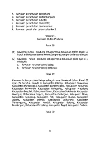 f. kawasan peruntukan perikanan; 
g. kawasan peruntukan pertambangan; 
h. kawasan peruntukan industri; 
i. kawasan peruntukan pariwisata; 
j. kawasan peruntukan permukiman; 
k. kawasan pesisir dan pulau-pulau kecil; 
Paragraf 1 
Kawasan Hutan Produksi 
Pasal 68 
(1) Kawasan hutan produksi sebagaimana dimaksud dalam Pasal 67 
huruf a ditetapkan sesuai ketentuan peraturan perundangundangan. 
(2) Kawasan hutan produksi sebagaimana dimaksud pada ayat (1), 
meliputi : 
a. kawasan hutan produksi tetap; 
b. kawasan hutan produksi terbatas; 
Pasal 69 
Kawasan hutan produksi tetap sebagaimana dimaksud dalam Pasal 68 
ayat (2) huruf a, berada di Kabupaten Cilacap, Kabupaten Banyumas, 
Kabupaten Purbalingga, Kabupaten Banjarnegara, Kabupaten Kebumen, 
Kabupaten Purworejo, Kabupaten Wonosobo, Kabupaten Magelang, 
Kabupaten Boyolali, Kabupaten Klaten, Kabupaten Sukoharjo, Kabupaten 
Wonogiri, Kabupaten Sragen, Kabupaten Grobogan, Kabupaten Blora, 
Kabupaten Rembang, Kabupaten Pati, Kabupaten Kudus, Kabupaten 
Jepara, Kabupaten Demak, Kabupaten Semarang, Kabupaten 
Temanggung, Kabupaten Kendal, Kabupaten Batang, Kabupaten 
Pekalongan, Kabupaten Pemalang, Kabupaten Tegal, Kabupaten Brebes. 
Pasal 70 
59 
 