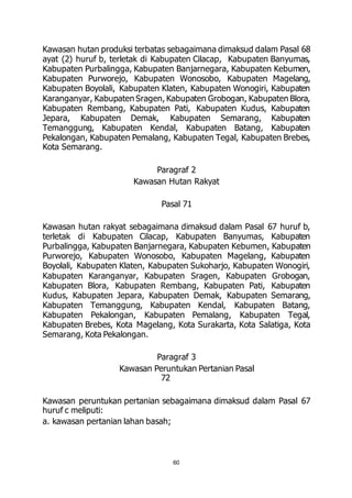 Kawasan hutan produksi terbatas sebagaimana dimaksud dalam Pasal 68 
ayat (2) huruf b, terletak di Kabupaten Cilacap, Kabupaten Banyumas, 
Kabupaten Purbalingga, Kabupaten Banjarnegara, Kabupaten Kebumen, 
Kabupaten Purworejo, Kabupaten Wonosobo, Kabupaten Magelang, 
Kabupaten Boyolali, Kabupaten Klaten, Kabupaten Wonogiri, Kabupaten 
Karanganyar, Kabupaten Sragen, Kabupaten Grobogan, Kabupaten Blora, 
Kabupaten Rembang, Kabupaten Pati, Kabupaten Kudus, Kabupaten 
Jepara, Kabupaten Demak, Kabupaten Semarang, Kabupaten 
Temanggung, Kabupaten Kendal, Kabupaten Batang, Kabupaten 
Pekalongan, Kabupaten Pemalang, Kabupaten Tegal, Kabupaten Brebes, 
Kota Semarang. 
Paragraf 2 
Kawasan Hutan Rakyat 
Pasal 71 
Kawasan hutan rakyat sebagaimana dimaksud dalam Pasal 67 huruf b, 
terletak di Kabupaten Cilacap, Kabupaten Banyumas, Kabupaten 
Purbalingga, Kabupaten Banjarnegara, Kabupaten Kebumen, Kabupaten 
Purworejo, Kabupaten Wonosobo, Kabupaten Magelang, Kabupaten 
Boyolali, Kabupaten Klaten, Kabupaten Sukoharjo, Kabupaten Wonogiri, 
Kabupaten Karanganyar, Kabupaten Sragen, Kabupaten Grobogan, 
Kabupaten Blora, Kabupaten Rembang, Kabupaten Pati, Kabupaten 
Kudus, Kabupaten Jepara, Kabupaten Demak, Kabupaten Semarang, 
Kabupaten Temanggung, Kabupaten Kendal, Kabupaten Batang, 
Kabupaten Pekalongan, Kabupaten Pemalang, Kabupaten Tegal, 
Kabupaten Brebes, Kota Magelang, Kota Surakarta, Kota Salatiga, Kota 
Semarang, Kota Pekalongan. 
Paragraf 3 
Kawasan Peruntukan Pertanian Pasal 
60 
72 
Kawasan peruntukan pertanian sebagaimana dimaksud dalam Pasal 67 
huruf c meliputi: 
a. kawasan pertanian lahan basah; 
 