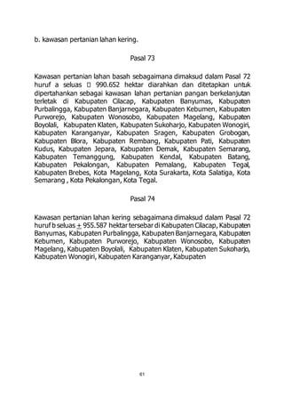 61 
b. kawasan pertanian lahan kering. 
Pasal 73 
Kawasan pertanian lahan basah sebagaimana dimaksud dalam Pasal 72 
huruf a seluas 990.652 hektar diarahkan dan ditetapkan untuk 
dipertahankan sebagai kawasan lahan pertanian pangan berkelanjutan 
terletak di Kabupaten Cilacap, Kabupaten Banyumas, Kabupaten 
Purbalingga, Kabupaten Banjarnegara, Kabupaten Kebumen, Kabupaten 
Purworejo, Kabupaten Wonosobo, Kabupaten Magelang, Kabupaten 
Boyolali, Kabupaten Klaten, Kabupaten Sukoharjo, Kabupaten Wonogiri, 
Kabupaten Karanganyar, Kabupaten Sragen, Kabupaten Grobogan, 
Kabupaten Blora, Kabupaten Rembang, Kabupaten Pati, Kabupaten 
Kudus, Kabupaten Jepara, Kabupaten Demak, Kabupaten Semarang, 
Kabupaten Temanggung, Kabupaten Kendal, Kabupaten Batang, 
Kabupaten Pekalongan, Kabupaten Pemalang, Kabupaten Tegal, 
Kabupaten Brebes, Kota Magelang, Kota Surakarta, Kota Salatiga, Kota 
Semarang , Kota Pekalongan, Kota Tegal. 
Pasal 74 
Kawasan pertanian lahan kering sebagaimana dimaksud dalam Pasal 72 
huruf b seluas + 955.587 hektar tersebar di Kabupaten Cilacap, Kabupaten 
Banyumas, Kabupaten Purbalingga, Kabupaten Banjarnegara, Kabupaten 
Kebumen, Kabupaten Purworejo, Kabupaten Wonosobo, Kabupaten 
Magelang, Kabupaten Boyolali, Kabupaten Klaten, Kabupaten Sukoharjo, 
Kabupaten Wonogiri, Kabupaten Karanganyar, Kabupaten 
 