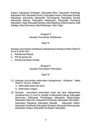 Sragen, Kabupaten Grobogan, Kabupaten Blora, Kabupaten Rembang, 
Kabupaten Pati, Kabupaten Kudus, Kabupaten Jepara, Kabupaten Demak, 
Kabupaten Semarang, Kabupaten Temanggung, Kabupaten Kendal, 
Kabupaten Batang, Kabupaten Pekalongan, Kabupaten Pemalang, 
Kabupaten Tegal, Kabupaten Brebes, Kota Magelang, Kota Surakarta, Kota 
Salatiga, Kota Semarang, Kota Pekalongan, Kota Tegal. 
Paragraf 4 
Kawasan Peruntukan Perkebunan 
Pasal 75 
Kawasan peruntukan perkebunan sebagaimana dimaksud dalam Pasal 67 
huruf d, terdiri dari : 
a. Perkebunan Rakyat; 
b. PTP Nusantara IX; 
c. Perkebunan Besar Swasta. 
Paragraf 5 
Kawasan Peruntukan Peternakan 
Pasal 76 
(1) Kawasan peruntukan peternakan sebagaimana dimaksud dalam 
Pasal 67 huruf e, meliputi: 
a. peternakan besar dan kecil; 
b. peternakan unggas. 
(2) Kawasan peruntukan peternakan besar dan kecil sebagaimana 
dimaksud ayat (1) huruf a, terletak di Kabupaten Cilacap, Kabupaten 
Banyumas, Kabupaten Purbalingga, Kabupaten Banjarnegara, 
Kabupaten Kebumen, Kabupaten Purworejo, Kabupaten Wonosobo, 
Kabupaten Magelang, Kabupaten Boyolali, Kabupaten Klaten, 
Kabupaten Sukoharjo, Kabupaten Wonogiri, Kabupaten Karanganyar, 
Kabupaten Sragen, Kabupaten Grobogan, Kabupaten 
62 
 