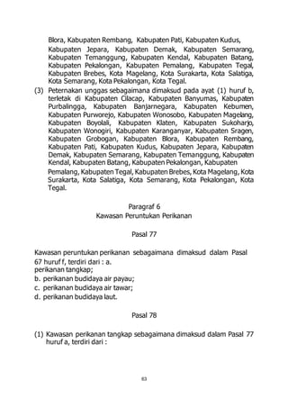 Blora, Kabupaten Rembang, Kabupaten Pati, Kabupaten Kudus, 
Kabupaten Jepara, Kabupaten Demak, Kabupaten Semarang, 
Kabupaten Temanggung, Kabupaten Kendal, Kabupaten Batang, 
Kabupaten Pekalongan, Kabupaten Pemalang, Kabupaten Tegal, 
Kabupaten Brebes, Kota Magelang, Kota Surakarta, Kota Salatiga, 
Kota Semarang, Kota Pekalongan, Kota Tegal. 
(3) Peternakan unggas sebagaimana dimaksud pada ayat (1) huruf b, 
terletak di Kabupaten Cilacap, Kabupaten Banyumas, Kabupaten 
Purbalingga, Kabupaten Banjarnegara, Kabupaten Kebumen, 
Kabupaten Purworejo, Kabupaten Wonosobo, Kabupaten Magelang, 
Kabupaten Boyolali, Kabupaten Klaten, Kabupaten Sukoharjo, 
Kabupaten Wonogiri, Kabupaten Karanganyar, Kabupaten Sragen, 
Kabupaten Grobogan, Kabupaten Blora, Kabupaten Rembang, 
Kabupaten Pati, Kabupaten Kudus, Kabupaten Jepara, Kabupaten 
Demak, Kabupaten Semarang, Kabupaten Temanggung, Kabupaten 
Kendal, Kabupaten Batang, Kabupaten Pekalongan, Kabupaten 
Pemalang, Kabupaten Tegal, Kabupaten Brebes, Kota Magelang, Kota 
Surakarta, Kota Salatiga, Kota Semarang, Kota Pekalongan, Kota 
Tegal. 
Paragraf 6 
Kawasan Peruntukan Perikanan 
Pasal 77 
Kawasan peruntukan perikanan sebagaimana dimaksud dalam Pasal 
67 huruf f, terdiri dari : a. 
perikanan tangkap; 
b. perikanan budidaya air payau; 
c. perikanan budidaya air tawar; 
d. perikanan budidaya laut. 
Pasal 78 
(1) Kawasan perikanan tangkap sebagaimana dimaksud dalam Pasal 77 
63 
huruf a, terdiri dari : 
 