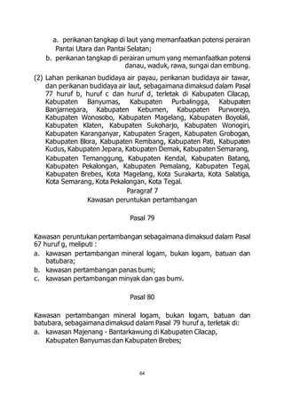 a. perikanan tangkap di laut yang memanfaatkan potensi perairan 
Pantai Utara dan Pantai Selatan; 
b. perikanan tangkap di perairan umum yang memanfaatkan potensi 
danau, waduk, rawa, sungai dan embung. 
(2) Lahan perikanan budidaya air payau, perikanan budidaya air tawar, 
dan perikanan budidaya air laut, sebagaimana dimaksud dalam Pasal 
77 huruf b, huruf c dan huruf d, terletak di Kabupaten Cilacap, 
Kabupaten Banyumas, Kabupaten Purbalingga, Kabupaten 
Banjarnegara, Kabupaten Kebumen, Kabupaten Purworejo, 
Kabupaten Wonosobo, Kabupaten Magelang, Kabupaten Boyolali, 
Kabupaten Klaten, Kabupaten Sukoharjo, Kabupaten Wonogiri, 
Kabupaten Karanganyar, Kabupaten Sragen, Kabupaten Grobogan, 
Kabupaten Blora, Kabupaten Rembang, Kabupaten Pati, Kabupaten 
Kudus, Kabupaten Jepara, Kabupaten Demak, Kabupaten Semarang, 
Kabupaten Temanggung, Kabupaten Kendal, Kabupaten Batang, 
Kabupaten Pekalongan, Kabupaten Pemalang, Kabupaten Tegal, 
Kabupaten Brebes, Kota Magelang, Kota Surakarta, Kota Salatiga, 
Kota Semarang, Kota Pekalongan, Kota Tegal. 
Paragraf 7 
Kawasan peruntukan pertambangan 
Pasal 79 
Kawasan peruntukan pertambangan sebagaimana dimaksud dalam Pasal 
67 huruf g, meliputi : 
a. kawasan pertambangan mineral logam, bukan logam, batuan dan 
64 
batubara; 
b. kawasan pertambangan panas bumi; 
c. kawasan pertambangan minyak dan gas bumi. 
Pasal 80 
Kawasan pertambangan mineral logam, bukan logam, batuan dan 
batubara, sebagaimana dimaksud dalam Pasal 79 huruf a, terletak di: 
a. kawasan Majenang - Bantarkawung di Kabupaten Cilacap, 
Kabupaten Banyumas dan Kabupaten Brebes; 
 