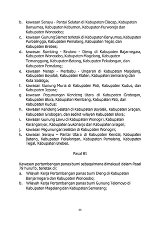 b. kawasan Serayu - Pantai Selatan di Kabupaten Cilacap, Kabupaten 
Banyumas, Kabupaten Kebumen, Kabupaten Purworejo dan 
Kabupaten Wonosobo; 
c. kawasan Gunung Slamet terletak di Kabupaten Banyumas, Kabupaten 
Purbalingga, Kabupaten Pemalang, Kabupaten Tegal, dan 
Kabupaten Brebes; 
d. kawasan Sumbing - Sindoro - Dieng di Kabupaten Bajarnegara, 
Kabupaten Wonosobo, Kabupaten Magelang, Kabupaten 
Temanggung, Kabupaten Batang, Kabupaten Pekalongan, dan 
Kabupaten Pemalang; 
e. kawasan Merapi - Merbabu - Ungaran di Kabupaten Magelang, 
Kabupaten Boyolali, Kabupaten Klaten, Kabupaten Semarang dan 
Kota Salatiga; 
f. kawasan Gunung Muria di Kabupaten Pati, Kabupaten Kudus, dan 
65 
Kabupaten Jepara; 
g. kawasan Pegunungan Kendeng Utara di Kabupaten Grobogan, 
Kabupaten Blora, Kabupaten Rembang, Kabupaten Pati, dan 
Kabupaten Kudus; 
h. kawasan Kendeng Selatan di Kabupaten Boyolali, Kabupaten Sragen, 
Kabupaten Grobogan, dan sedikit wilayah Kabupaten Blora; 
i. kawasan Gunung Lawu di Kabupaten Wonogiri, Kabupaten 
Karanganyar, Kabupaten Sukoharjo dan Kabupaten Sragen; 
j. kawasan Pegunungan Selatan di Kabupaten Wonogiri; 
k. kawasan Serayu – Pantai Utara di Kabupaten Kendal, Kabupaten 
Batang, Kabupaten Pekalongan, Kabupaten Pemalang, Kabupaten 
Tegal, Kabupaten Brebes. 
Pasal 81 
Kawasan pertambangan panas bumi sebagaimana dimaksud dalam Pasal 
79 huruf b, terletak di: 
a. Wilayah Kerja Pertambangan panas bumi Dieng di Kabupaten 
Banjarnegara dan Kabupaten Wonosobo; 
b. Wilayah Kerja Pertambangan panas bumi Gunung Telomoyo di 
Kabupaten Magelang dan Kabupaten Semarang; 
 
