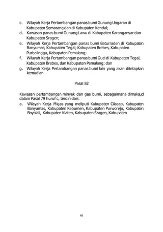 c. Wilayah Kerja Pertambangan panas bumi Gunung Ungaran di 
Kabupaten Semarang dan di Kabupaten Kendal; 
d. Kawasan panas bumi Gunung Lawu di Kabupaten Karanganyar dan 
66 
Kabupaten Sragen; 
e. Wilayah Kerja Pertambangan panas bumi Baturraden di Kabupaten 
Banyumas, Kabupaten Tegal, Kabupaten Brebes, Kabupaten 
Purbalingga, Kabupaten Pemalang; 
f. Wilayah Kerja Pertambangan panas bumi Guci di Kabupaten Tegal, 
Kabupaten Brebes, dan Kabupaten Pemalang; dan 
g. Wilayah Kerja Pertambangan panas bumi lain yang akan ditetapkan 
kemudian. 
Pasal 82 
Kawasan pertambangan minyak dan gas bumi, sebagaimana dimaksud 
dalam Pasal 79 huruf c, terdiri dari: 
a. Wilayah Kerja Migas yang meliputi Kabupaten Cilacap, Kabupaten 
Banyumas, Kabupaten Kebumen, Kabupaten Purworejo, Kabupaten 
Boyolali, Kabupaten Klaten, Kabupaten Sragen, Kabupaten 
 
