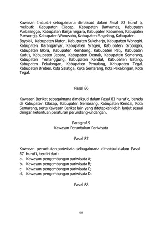 Kawasan Industri sebagaimana dimaksud dalam Pasal 83 huruf b, 
meliputi: Kabupaten Cilacap, Kabupaten Banyumas, Kabupaten 
Purbalingga, Kabupaten Banjarnegara, Kabupaten Kebumen, Kabupaten 
Purworejo, Kabupaten Wonosobo, Kabupaten Magelang, Kabupaten 
Boyolali, Kabupaten Klaten, Kabupaten Sukoharjo, Kabupaten Wonogiri, 
Kabupaten Karanganyar, Kabupaten Sragen, Kabupaten Grobogan, 
Kabupaten Blora, Kabupaten Rembang, Kabupaten Pati, Kabupaten 
Kudus, Kabupaten Jepara, Kabupaten Demak, Kabupaten Semarang, 
Kabupaten Temanggung, Kabupaten Kendal, Kabupaten Batang, 
Kabupaten Pekalongan, Kabupaten Pemalang, Kabupaten Tegal, 
Kabupaten Brebes, Kota Salatiga, Kota Semarang, Kota Pekalongan, Kota 
Tegal. 
Pasal 86 
Kawasan Berikat sebagaimana dimaksud dalam Pasal 83 huruf c, berada 
di Kabupaten Cilacap, Kabupaten Semarang, Kabupaten Kendal, Kota 
Semarang, serta Kawasan Berikat lain yang ditetapkan lebih lanjut sesuai 
dengan ketentuan peraturan perundang-undangan. 
Paragraf 9 
Kawasan Peruntukan Pariwisata 
Pasal 87 
Kawasan peruntukan pariwisata sebagaimana dimaksud dalam Pasal 
67 huruf i, terdiri dari : 
a. Kawasan pengembangan pariwisata A; 
b. Kawasan pengembangan pariwisata B; 
c. Kawasan pengembangan pariwisata C; 
d. Kawasan pengembangan pariwisata D. 
Pasal 88 
68 
 