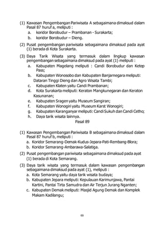 (1) Kawasan Pengembangan Pariwisata A sebagaimana dimaksud dalam 
Pasal 87 huruf a, meliputi : 
a. koridor Borobudur – Prambanan - Surakarta; 
b. koridor Borobudur – Dieng. 
(2) Pusat pengembangan pariwisata sebagaimana dimaksud pada ayat 
69 
(1) berada di Kota Surakarta. 
(3) Daya Tarik Wisata yang termasuk dalam lingkup kawasan 
pengembangan sebagaimana dimaksud pada ayat (1) meliputi : 
a. Kabupaten Magelang meliputi : Candi Borobudur dan Ketep 
Pass; 
b. Kabupaten Wonosobo dan Kabupaten Banjarnegara meliputi: 
Dataran Tinggi Dieng dan Agro Wisata Tambi; 
c. Kabupaten Klaten yaitu Candi Prambanan; 
d. Kota Surakarta meliputi: Keraton Mangkunegaran dan Keraton 
Kasunanan; 
e. Kabupaten Sragen yaitu Museum Sangiran; 
f. Kabupaten Wonogiri yaitu Museum Karst Wonogiri; 
g. Kabupaten Karanganyar meliputi: Candi Sukuh dan Candi Cetho; 
h. Daya tarik wisata lainnya. 
Pasal 89 
(1) Kawasan Pengembangan Pariwisata B sebagaimana dimaksud dalam 
Pasal 87 huruf b, meliputi : 
a. Koridor Semarang-Demak-Kudus-Jepara-Pati-Rembang-Blora; 
b. Koridor Semarang-Ambarawa-Salatiga. 
(2) Pusat pengembangan pariwisata sebagaimana dimaksud pada ayat 
(1) berada di Kota Semarang. 
(3) Daya tarik wisata yang termasuk dalam kawasan pengembangan 
sebagaimana dimaksud pada ayat (1), meliputi : 
a. Kota Semarang yaitu daya tarik wisata budaya; 
b. Kabupaten Jepara meliputi: Kepulauan Karimunjawa, Pantai 
Kartini, Pantai Tirta Samudra dan Air Terjun Jurang Nganten; 
c. Kabupaten Demak meliputi: Masjid Agung Demak dan Komplek 
Makam Kadilangu; 
 