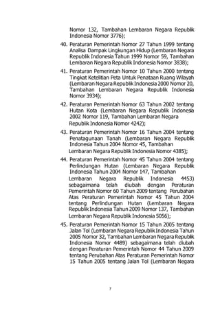 Nomor 132, Tambahan Lembaran Negara Republik 
Indonesia Nomor 3776); 
40. Peraturan Pemerintah Nomor 27 Tahun 1999 tentang 
Analisa Dampak Lingkungan Hidup (Lembaran Negara 
Republik Indonesia Tahun 1999 Nomor 59, Tambahan 
Lembaran Negara Republik Indonesia Nomor 3838); 
41. Peraturan Pemerintah Nomor 10 Tahun 2000 tentang 
Tingkat Ketelitian Peta Untuk Penataan Ruang Wilayah 
(Lembaran Negara Republik Indonesia 2000 Nomor 20, 
Tambahan Lembaran Negara Republik Indonesia 
Nomor 3934); 
42. Peraturan Pemerintah Nomor 63 Tahun 2002 tentang 
Hutan Kota (Lembaran Negara Republik Indonesia 
2002 Nomor 119, Tambahan Lembaran Negara 
Republik Indonesia Nomor 4242); 
43. Peraturan Pemerintah Nomor 16 Tahun 2004 tentang 
Penatagunaan Tanah (Lembaran Negara Republik 
Indonesia Tahun 2004 Nomor 45, Tambahan 
Lembaran Negara Republik Indonesia Nomor 4385); 
44. Peraturan Pemerintah Nomor 45 Tahun 2004 tentang 
Perlindungan Hutan (Lembaran Negara Republik 
Indonesia Tahun 2004 Nomor 147, Tambahan 
Lembaran Negara Republik Indonesia 4453) 
sebagaimana telah diubah dengan Peraturan 
Pemerintah Nomor 60 Tahun 2009 tentang Perubahan 
Atas Peraturan Pemerintah Nomor 45 Tahun 2004 
tentang Perlindungan Hutan (Lembaran Negara 
Republik Indonesia Tahun 2009 Nomor 137, Tambahan 
Lembaran Negara Republik Indonesia 5056); 
45. Peraturan Pemerintah Nomor 15 Tahun 2005 tentang 
Jalan Tol (Lembaran Negara Republik Indonesia Tahun 
2005 Nomor 32, Tambahan Lembaran Negara Republik 
Indonesia Nomor 4489) sebagaimana telah diubah 
dengan Peraturan Pemerintah Nomor 44 Tahun 2009 
tentang Perubahan Atas Peraturan Pemerintah Nomor 
15 Tahun 2005 tentang Jalan Tol (Lembaran Negara 
7 
 