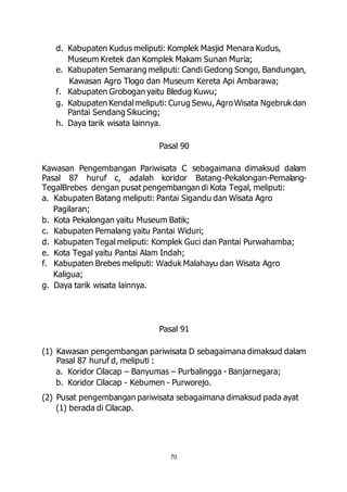 d. Kabupaten Kudus meliputi: Komplek Masjid Menara Kudus, 
Museum Kretek dan Komplek Makam Sunan Muria; 
e. Kabupaten Semarang meliputi: Candi Gedong Songo, Bandungan, 
Kawasan Agro Tlogo dan Museum Kereta Api Ambarawa; 
f. Kabupaten Grobogan yaitu Bledug Kuwu; 
g. Kabupaten Kendal meliputi: Curug Sewu, Agro Wisata Ngebruk dan 
70 
Pantai Sendang Sikucing; 
h. Daya tarik wisata lainnya. 
Pasal 90 
Kawasan Pengembangan Pariwisata C sebagaimana dimaksud dalam 
Pasal 87 huruf c, adalah koridor Batang-Pekalongan-Pemalang- 
TegalBrebes dengan pusat pengembangan di Kota Tegal, meliputi: 
a. Kabupaten Batang meliputi: Pantai Sigandu dan Wisata Agro 
Pagilaran; 
b. Kota Pekalongan yaitu Museum Batik; 
c. Kabupaten Pemalang yaitu Pantai Widuri; 
d. Kabupaten Tegal meliputi: Komplek Guci dan Pantai Purwahamba; 
e. Kota Tegal yaitu Pantai Alam Indah; 
f. Kabupaten Brebes meliputi: Waduk Malahayu dan Wisata Agro 
Kaligua; 
g. Daya tarik wisata lainnya. 
Pasal 91 
(1) Kawasan pengembangan pariwisata D sebagaimana dimaksud dalam 
Pasal 87 huruf d, meliputi : 
a. Koridor Cilacap – Banyumas – Purbalingga - Banjarnegara; 
b. Koridor Cilacap - Kebumen - Purworejo. 
(2) Pusat pengembangan pariwisata sebagaimana dimaksud pada ayat 
(1) berada di Cilacap. 
 