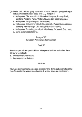 (3) Daya tarik wisata yang termasuk dalam kawasan pengembangan 
sebagaimana dimaksud pada ayat (1), meliputi : 
a. Kabupaten Cilacap meliputi: Nusa Kambangan, Gunung Selok, 
Benteng Pendem, Pantai Widara Payung dan Segara Anakan; 
b. Kabupaten Banyumas yaitu Baturraden; 
c. Kabupaten Kebumen meliputi: Pantai Ayah, Pantai Karangbolong, 
Benteng Van Der Wijk, Goa Jatijajar dan Goa Petruk; 
d. Kabupaten Purbalingga meliputi: Owabong, Purbasari, Goa Lawa; 
e. Daya tarik wisata lainnya. 
Paragraf 10 
Kawasan Peruntukan Permukiman 
Pasal 92 
Kawasan peruntukan permukiman sebagaimana dimaksud dalam Pasal 
67 huruf j, meliputi: 
a. Permukiman perdesaan; 
b. Permukiman perkotaan. 
Pasal 93 
Kawasan permukiman perdesaan sebagaimana dimaksud dalam Pasal 92 
huruf a, adalah kawasan yang berada di sekitar kawasan perdesaan. 
71 
 