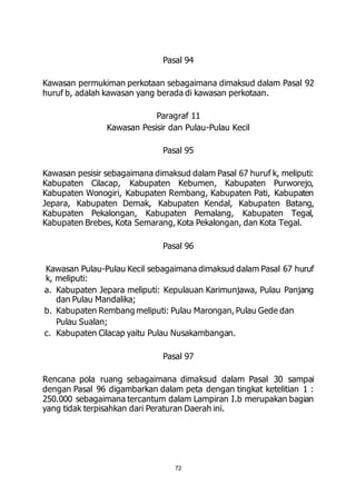 Pasal 94 
Kawasan permukiman perkotaan sebagaimana dimaksud dalam Pasal 92 
huruf b, adalah kawasan yang berada di kawasan perkotaan. 
Paragraf 11 
Kawasan Pesisir dan Pulau-Pulau Kecil 
Pasal 95 
Kawasan pesisir sebagaimana dimaksud dalam Pasal 67 huruf k, meliputi: 
Kabupaten Cilacap, Kabupaten Kebumen, Kabupaten Purworejo, 
Kabupaten Wonogiri, Kabupaten Rembang, Kabupaten Pati, Kabupaten 
Jepara, Kabupaten Demak, Kabupaten Kendal, Kabupaten Batang, 
Kabupaten Pekalongan, Kabupaten Pemalang, Kabupaten Tegal, 
Kabupaten Brebes, Kota Semarang, Kota Pekalongan, dan Kota Tegal. 
Pasal 96 
Kawasan Pulau-Pulau Kecil sebagaimana dimaksud dalam Pasal 67 huruf 
k, meliputi: 
a. Kabupaten Jepara meliputi: Kepulauan Karimunjawa, Pulau Panjang 
72 
dan Pulau Mandalika; 
b. Kabupaten Rembang meliputi: Pulau Marongan, Pulau Gede dan 
Pulau Sualan; 
c. Kabupaten Cilacap yaitu Pulau Nusakambangan. 
Pasal 97 
Rencana pola ruang sebagaimana dimaksud dalam Pasal 30 sampai 
dengan Pasal 96 digambarkan dalam peta dengan tingkat ketelitian 1 : 
250.000 sebagaimana tercantum dalam Lampiran I.b merupakan bagian 
yang tidak terpisahkan dari Peraturan Daerah ini. 
 
