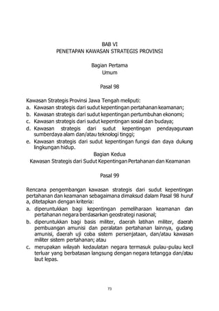 BAB VI 
PENETAPAN KAWASAN STRATEGIS PROVINSI 
Bagian Pertama 
Umum 
Pasal 98 
Kawasan Strategis Provinsi Jawa Tengah meliputi: 
a. Kawasan strategis dari sudut kepentingan pertahanan keamanan; 
b. Kawasan strategis dari sudut kepentingan pertumbuhan ekonomi; 
c. Kawasan strategis dari sudut kepentingan sosial dan budaya; 
d. Kawasan strategis dari sudut kepentingan pendayagunaan 
sumberdaya alam dan/atau teknologi tinggi; 
e. Kawasan strategis dari sudut kepentingan fungsi dan daya dukung 
73 
lingkungan hidup. 
Bagian Kedua 
Kawasan Strategis dari Sudut Kepentingan Pertahanan dan Keamanan 
Pasal 99 
Rencana pengembangan kawasan strategis dari sudut kepentingan 
pertahanan dan keamanan sebagaimana dimaksud dalam Pasal 98 huruf 
a, ditetapkan dengan kriteria: 
a. diperuntukkan bagi kepentingan pemeliharaan keamanan dan 
pertahanan negara berdasarkan geostrategi nasional; 
b. diperuntukkan bagi basis militer, daerah latihan militer, daerah 
pembuangan amunisi dan peralatan pertahanan lainnya, gudang 
amunisi, daerah uji coba sistem persenjataan, dan/atau kawasan 
militer sistem pertahanan; atau 
c. merupakan wilayah kedaulatan negara termasuk pulau-pulau kecil 
terluar yang berbatasan langsung dengan negara tetangga dan/atau 
laut lepas. 
 