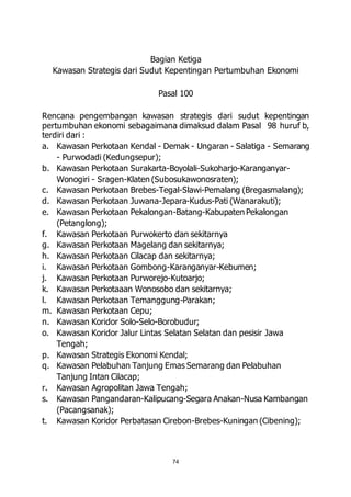 Bagian Ketiga 
Kawasan Strategis dari Sudut Kepentingan Pertumbuhan Ekonomi 
Pasal 100 
Rencana pengembangan kawasan strategis dari sudut kepentingan 
pertumbuhan ekonomi sebagaimana dimaksud dalam Pasal 98 huruf b, 
terdiri dari : 
a. Kawasan Perkotaan Kendal - Demak - Ungaran - Salatiga - Semarang 
74 
- Purwodadi (Kedungsepur); 
b. Kawasan Perkotaan Surakarta-Boyolali-Sukoharjo-Karanganyar- 
Wonogiri - Sragen-Klaten (Subosukawonosraten); 
c. Kawasan Perkotaan Brebes-Tegal-Slawi-Pemalang (Bregasmalang); 
d. Kawasan Perkotaan Juwana-Jepara-Kudus-Pati (Wanarakuti); 
e. Kawasan Perkotaan Pekalongan-Batang-Kabupaten Pekalongan 
(Petanglong); 
f. Kawasan Perkotaan Purwokerto dan sekitarnya 
g. Kawasan Perkotaan Magelang dan sekitarnya; 
h. Kawasan Perkotaan Cilacap dan sekitarnya; 
i. Kawasan Perkotaan Gombong-Karanganyar-Kebumen; 
j. Kawasan Perkotaan Purworejo-Kutoarjo; 
k. Kawasan Perkotaaan Wonosobo dan sekitarnya; 
l. Kawasan Perkotaan Temanggung-Parakan; 
m. Kawasan Perkotaan Cepu; 
n. Kawasan Koridor Solo-Selo-Borobudur; 
o. Kawasan Koridor Jalur Lintas Selatan Selatan dan pesisir Jawa 
Tengah; 
p. Kawasan Strategis Ekonomi Kendal; 
q. Kawasan Pelabuhan Tanjung Emas Semarang dan Pelabuhan 
Tanjung Intan Cilacap; 
r. Kawasan Agropolitan Jawa Tengah; 
s. Kawasan Pangandaran-Kalipucang-Segara Anakan-Nusa Kambangan 
(Pacangsanak); 
t. Kawasan Koridor Perbatasan Cirebon-Brebes-Kuningan (Cibening); 
 