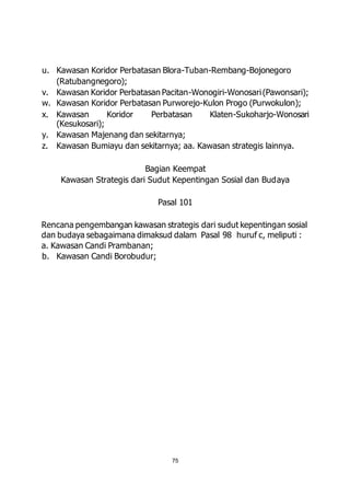 u. Kawasan Koridor Perbatasan Blora-Tuban-Rembang-Bojonegoro 
75 
(Ratubangnegoro); 
v. Kawasan Koridor Perbatasan Pacitan-Wonogiri-Wonosari (Pawonsari); 
w. Kawasan Koridor Perbatasan Purworejo-Kulon Progo (Purwokulon); 
x. Kawasan Koridor Perbatasan Klaten-Sukoharjo-Wonosari 
(Kesukosari); 
y. Kawasan Majenang dan sekitarnya; 
z. Kawasan Bumiayu dan sekitarnya; aa. Kawasan strategis lainnya. 
Bagian Keempat 
Kawasan Strategis dari Sudut Kepentingan Sosial dan Budaya 
Pasal 101 
Rencana pengembangan kawasan strategis dari sudut kepentingan sosial 
dan budaya sebagaimana dimaksud dalam Pasal 98 huruf c, meliputi : 
a. Kawasan Candi Prambanan; 
b. Kawasan Candi Borobudur; 
 