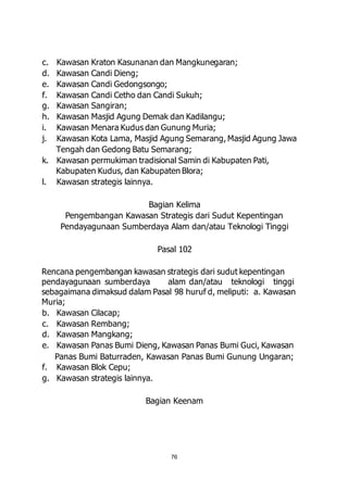 c. Kawasan Kraton Kasunanan dan Mangkunegaran; 
d. Kawasan Candi Dieng; 
e. Kawasan Candi Gedongsongo; 
f. Kawasan Candi Cetho dan Candi Sukuh; 
g. Kawasan Sangiran; 
h. Kawasan Masjid Agung Demak dan Kadilangu; 
i. Kawasan Menara Kudus dan Gunung Muria; 
j. Kawasan Kota Lama, Masjid Agung Semarang, Masjid Agung Jawa 
Tengah dan Gedong Batu Semarang; 
k. Kawasan permukiman tradisional Samin di Kabupaten Pati, 
Kabupaten Kudus, dan Kabupaten Blora; 
76 
l. Kawasan strategis lainnya. 
Bagian Kelima 
Pengembangan Kawasan Strategis dari Sudut Kepentingan 
Pendayagunaan Sumberdaya Alam dan/atau Teknologi Tinggi 
Pasal 102 
Rencana pengembangan kawasan strategis dari sudut kepentingan 
pendayagunaan sumberdaya alam dan/atau teknologi tinggi 
sebagaimana dimaksud dalam Pasal 98 huruf d, meliputi: a. Kawasan 
Muria; 
b. Kawasan Cilacap; 
c. Kawasan Rembang; 
d. Kawasan Mangkang; 
e. Kawasan Panas Bumi Dieng, Kawasan Panas Bumi Guci, Kawasan 
Panas Bumi Baturraden, Kawasan Panas Bumi Gunung Ungaran; 
f. Kawasan Blok Cepu; 
g. Kawasan strategis lainnya. 
Bagian Keenam 
 