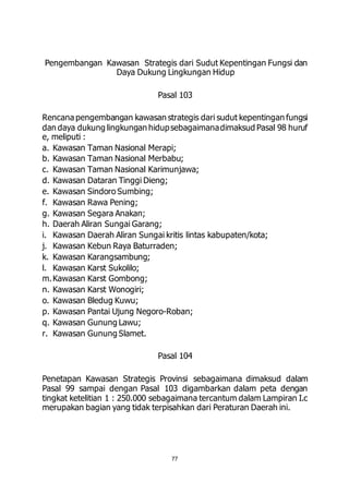 Pengembangan Kawasan Strategis dari Sudut Kepentingan Fungsi dan 
Daya Dukung Lingkungan Hidup 
Pasal 103 
Rencana pengembangan kawasan strategis dari sudut kepentingan fungsi 
dan daya dukung lingkungan hidup sebagaimana dimaksud Pasal 98 huruf 
e, meliputi : 
a. Kawasan Taman Nasional Merapi; 
b. Kawasan Taman Nasional Merbabu; 
c. Kawasan Taman Nasional Karimunjawa; 
d. Kawasan Dataran Tinggi Dieng; 
e. Kawasan Sindoro Sumbing; 
f. Kawasan Rawa Pening; 
g. Kawasan Segara Anakan; 
h. Daerah Aliran Sungai Garang; 
i. Kawasan Daerah Aliran Sungai kritis lintas kabupaten/kota; 
j. Kawasan Kebun Raya Baturraden; 
k. Kawasan Karangsambung; 
l. Kawasan Karst Sukolilo; 
m. Kawasan Karst Gombong; 
n. Kawasan Karst Wonogiri; 
o. Kawasan Bledug Kuwu; 
p. Kawasan Pantai Ujung Negoro-Roban; 
q. Kawasan Gunung Lawu; 
r. Kawasan Gunung Slamet. 
Pasal 104 
Penetapan Kawasan Strategis Provinsi sebagaimana dimaksud dalam 
Pasal 99 sampai dengan Pasal 103 digambarkan dalam peta dengan 
tingkat ketelitian 1 : 250.000 sebagaimana tercantum dalam Lampiran I.c 
merupakan bagian yang tidak terpisahkan dari Peraturan Daerah ini. 
77 
 