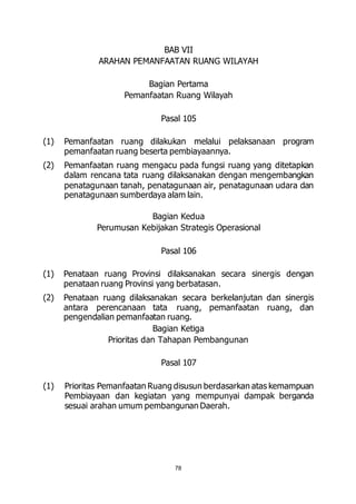 BAB VII 
ARAHAN PEMANFAATAN RUANG WILAYAH 
Bagian Pertama 
Pemanfaatan Ruang Wilayah 
Pasal 105 
(1) Pemanfaatan ruang dilakukan melalui pelaksanaan program 
pemanfaatan ruang beserta pembiayaannya. 
(2) Pemanfaatan ruang mengacu pada fungsi ruang yang ditetapkan 
dalam rencana tata ruang dilaksanakan dengan mengembangkan 
penatagunaan tanah, penatagunaan air, penatagunaan udara dan 
penatagunaan sumberdaya alam lain. 
Bagian Kedua 
Perumusan Kebijakan Strategis Operasional 
Pasal 106 
(1) Penataan ruang Provinsi dilaksanakan secara sinergis dengan 
penataan ruang Provinsi yang berbatasan. 
(2) Penataan ruang dilaksanakan secara berkelanjutan dan sinergis 
antara perencanaan tata ruang, pemanfaatan ruang, dan 
pengendalian pemanfaatan ruang. 
Bagian Ketiga 
Prioritas dan Tahapan Pembangunan 
Pasal 107 
(1) Prioritas Pemanfaatan Ruang disusun berdasarkan atas kemampuan 
Pembiayaan dan kegiatan yang mempunyai dampak berganda 
sesuai arahan umum pembangunan Daerah. 
78 
 