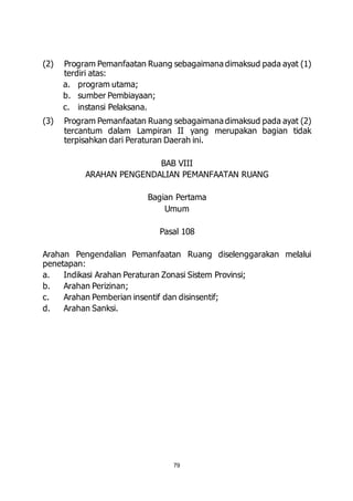(2) Program Pemanfaatan Ruang sebagaimana dimaksud pada ayat (1) 
79 
terdiri atas: 
a. program utama; 
b. sumber Pembiayaan; 
c. instansi Pelaksana. 
(3) Program Pemanfaatan Ruang sebagaimana dimaksud pada ayat (2) 
tercantum dalam Lampiran II yang merupakan bagian tidak 
terpisahkan dari Peraturan Daerah ini. 
BAB VIII 
ARAHAN PENGENDALIAN PEMANFAATAN RUANG 
Bagian Pertama 
Umum 
Pasal 108 
Arahan Pengendalian Pemanfaatan Ruang diselenggarakan melalui 
penetapan: 
a. Indikasi Arahan Peraturan Zonasi Sistem Provinsi; 
b. Arahan Perizinan; 
c. Arahan Pemberian insentif dan disinsentif; 
d. Arahan Sanksi. 
 
