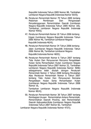 Republik Indonesia Tahun 2009 Nomor 88, Tambahan 
Lembaran Negara Republik Indonesia Nomor 5019); 
46. Peraturan Pemerintah Nomor 79 Tahun 2005 tentang 
Pedoman Pembinaan Dan Pengawasan 
Penyelenggaraan Pemerintahan Daerah (Lembaran 
Negara Republik Indonesia Tahun 2005 Nomor 165, 
Tambahan Lembaran Negara Republik Indonesia 
Nomor 4593); 
47. Peraturan Pemerintah Nomor 20 Tahun 2006 tentang 
Irigasi (Lembaran Negara Republik Indonesia Tahun 
2006 Nomor 46, Tambahan Lembaran Negara 
Republik Indonesia 4624); 
48. Peraturan Pemerintah Nomor 34 Tahun 2006 tentang 
Jalan (Lembaran Negara Republik Indonesia Tahun 
2006 Nomor 86, Tambahan Lembaran Negara 
Republik Indonesia Nomor 4655); 
49. Peraturan Pemerintah Nomor 6 Tahun 2007 tentang 
Tata Hutan Dan Penyusunan Rencana Pengelolaan 
Hutan Serta Pemanfaatan Hutan (Lembaran Negara 
Republik Indonesia Tahun 2007 Nomor 22, Tambahan 
Lembaran Negara Republik Indonesia Nomor 4696) 
sebagaimana telah diubah dengan Peraturan 
Pemerintah Nomor 3 Tahun 2008 tentang Perubahan 
Atas Peraturan Pemerintah Nomor 6 Tahun 2007 
tentang Tata Hutan Dan Penyusunan Rencana 
Pengelolaan Hutan Serta Pemanfaatan Hutan 
(Lembaran Negara Republik Indonesia Tahun 2008 
Nomor 16, 
Tambahan Lembaran Negara Republik Indonesia 
Nomor 4814); 
50. Peraturan Pemerintah Nomor 38 Tahun 2007 tentang 
Pembagian Urusan Pemerintahan Antara Pemerintah, 
Pemerintahan Daerah Provinsi, dan Pemerintahan 
Daerah Kabupaten/Kota (Lembaran Negara Republik 
Indonesia Tahun 2007 Nomor 82, Tambahan 
Lembaran Negara Republik Indonesia Nomor 4737); 
8 
 