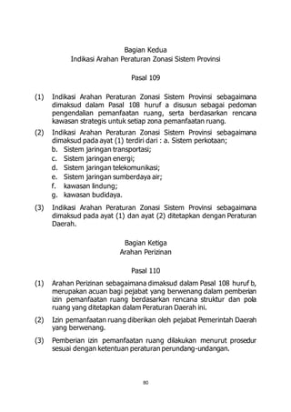 Bagian Kedua 
Indikasi Arahan Peraturan Zonasi Sistem Provinsi 
Pasal 109 
(1) Indikasi Arahan Peraturan Zonasi Sistem Provinsi sebagaimana 
dimaksud dalam Pasal 108 huruf a disusun sebagai pedoman 
pengendalian pemanfaatan ruang, serta berdasarkan rencana 
kawasan strategis untuk setiap zona pemanfaatan ruang. 
(2) Indikasi Arahan Peraturan Zonasi Sistem Provinsi sebagaimana 
dimaksud pada ayat (1) terdiri dari : a. Sistem perkotaan; 
b. Sistem jaringan transportasi; 
c. Sistem jaringan energi; 
d. Sistem jaringan telekomunikasi; 
e. Sistem jaringan sumberdaya air; 
f. kawasan lindung; 
g. kawasan budidaya. 
(3) Indikasi Arahan Peraturan Zonasi Sistem Provinsi sebagaimana 
dimaksud pada ayat (1) dan ayat (2) ditetapkan dengan Peraturan 
Daerah. 
Bagian Ketiga 
Arahan Perizinan 
Pasal 110 
(1) Arahan Perizinan sebagaimana dimaksud dalam Pasal 108 huruf b, 
merupakan acuan bagi pejabat yang berwenang dalam pemberian 
izin pemanfaatan ruang berdasarkan rencana struktur dan pola 
ruang yang ditetapkan dalam Peraturan Daerah ini. 
(2) Izin pemanfaatan ruang diberikan oleh pejabat Pemerintah Daerah 
80 
yang berwenang. 
(3) Pemberian izin pemanfaatan ruang dilakukan menurut prosedur 
sesuai dengan ketentuan peraturan perundang-undangan. 
 