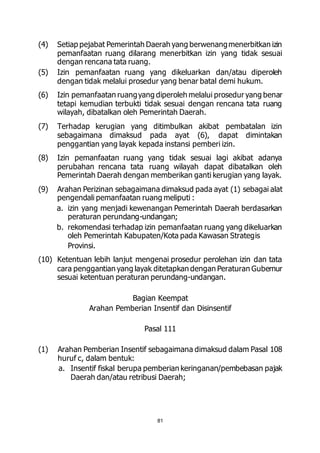(4) Setiap pejabat Pemerintah Daerah yang berwenang menerbitkan izin 
pemanfaatan ruang dilarang menerbitkan izin yang tidak sesuai 
dengan rencana tata ruang. 
(5) Izin pemanfaatan ruang yang dikeluarkan dan/atau diperoleh 
dengan tidak melalui prosedur yang benar batal demi hukum. 
(6) Izin pemanfaatan ruang yang diperoleh melalui prosedur yang benar 
tetapi kemudian terbukti tidak sesuai dengan rencana tata ruang 
wilayah, dibatalkan oleh Pemerintah Daerah. 
(7) Terhadap kerugian yang ditimbulkan akibat pembatalan izin 
sebagaimana dimaksud pada ayat (6), dapat dimintakan 
penggantian yang layak kepada instansi pemberi izin. 
(8) Izin pemanfaatan ruang yang tidak sesuai lagi akibat adanya 
perubahan rencana tata ruang wilayah dapat dibatalkan oleh 
Pemerintah Daerah dengan memberikan ganti kerugian yang layak. 
(9) Arahan Perizinan sebagaimana dimaksud pada ayat (1) sebagai alat 
pengendali pemanfaatan ruang meliputi : 
a. izin yang menjadi kewenangan Pemerintah Daerah berdasarkan 
peraturan perundang-undangan; 
b. rekomendasi terhadap izin pemanfaatan ruang yang dikeluarkan 
oleh Pemerintah Kabupaten/Kota pada Kawasan Strategis 
Provinsi. 
(10) Ketentuan lebih lanjut mengenai prosedur perolehan izin dan tata 
cara penggantian yang layak ditetapkan dengan Peraturan Gubernur 
sesuai ketentuan peraturan perundang-undangan. 
Bagian Keempat 
Arahan Pemberian Insentif dan Disinsentif 
Pasal 111 
(1) Arahan Pemberian Insentif sebagaimana dimaksud dalam Pasal 108 
huruf c, dalam bentuk: 
a. Insentif fiskal berupa pemberian keringanan/pembebasan pajak 
Daerah dan/atau retribusi Daerah; 
81 
 