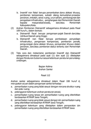 b. Insentif non fiskal berupa penambahan dana alokasi khusus, 
pemberian kompensasi, subsidi silang, kemudahan prosedur 
perizinan, imbalan, sewa ruang, urun saham, pembangunan dan 
pengadaan infrastruktur, penghargaan dari Pemerintah Daerah 
kepada masyarakat/swasta, dan/atau Pemerintah 
Kabupaten/Kota. 
(2) Arahan Pemberian Disinsentif sebagaimana dimaksud pada Pasal 
109 huruf c, dalam bentuk: 
a. Disinsentif fiscal berupa pengenaan pajak Daerah dan/atau 
retribusi Daerah yang tinggi; 
b. Disinsentif non fiskal berupa pembatasan penyediaan 
infrastruktur, pengenaan kompensasi, pemberian penalti, 
pengurangan dana alokasi khusus, persyaratan khusus dalam 
perizinan, dan/atau pemberian status tertentu dari Pemerintah 
Daerah. 
(3) Tata cara dan mekanisme pemberian Insentif dan Disinsentif 
sebagaimana dimaksud pada ayat (1) dan ayat (2) ditetapkan 
dengan Peraturan Gubernur sesuai ketentuan peraturan perundang-undangan. 
Bagian Kelima 
Arahan Sanksi 
Pasal 112 
Arahan sanksi sebagaimana dimaksud dalam Pasal 108 huruf d, 
merupakan acuan dalam pengenaan sanksi terhadap : 
a. pemanfaatan ruang yang tidak sesuai dengan rencana struktur ruang 
82 
dan pola ruang; 
b. pelanggaran ketentuan arahan peraturan zonasi; 
c. pemanfaatan ruang tanpa izin pemanfaatan ruang yang diterbitkan 
berdasarkan RTRWP Jawa Tengah; 
d. pemanfaatan ruang yang tidak sesuai dengan izin pemanfaatan ruang 
yang diterbitkan berdasarkan RTRWP Jawa Tengah; 
e. pelanggaran ketentuan yang ditetapkan dalam persyaratan izin 
pemanfaatan ruang yang diterbitkan berdasarkan RTRWP Jawa 
 