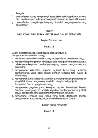 83 
Tengah; 
f. pemanfaatan ruang yang menghalangi akses terhadap kawasan yang 
oleh peraturan perundang-undangan dinyatakan sebagai milik umum; 
g. pemanfaatan ruang dengan izin yang diperoleh dengan prosedur yang 
tidak benar. 
BAB IX 
HAK, KEWAJIBAN, PERAN MASYARAKAT DAN KELEMBAGAAN 
Bagian Pertama Hak 
Pasal 113 
Dalam penataan ruang, setiap orang berhak untuk: a. 
mengetahui rencana tata ruang; 
b. menikmati pertambahan nilai ruang sebagai akibat penataan ruang; 
c. memperoleh penggantian yang layak atas kerugian yang timbul akibat 
pelaksanaan kegiatan pembangunan yang sesuai dengan rencana 
tata ruang; 
d. mengajukan keberatan kepada pejabat berwenang terhadap 
pembangunan yang tidak sesuai dengan rencana tata ruang di 
wilayahnya; 
e. mengajukan tuntutan pembatalan izin dan penghentian pembangunan 
yang tidak sesuai dengan rencana tata ruang kepada pejabat 
Pemerintah Daerah yang berwenang; 
f. mengajukan gugatan ganti kerugian kepada Pemerintah Daerah 
dan/atau pemegang izin apabila kegiatan pembangunan yang tidak 
sesuai dengan rencana tata ruang menimbulkan kerugian; 
g. mengetahui rencana tata ruang yang telah ditetapkan melalui 
pengumuman atau penyebarluasan oleh Pemerintah Daerah. 
Bagian Kedua Kewajiban 
Pasal 114 
 