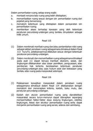 Dalam pemanfaatan ruang, setiap orang wajib: 
a. mentaati rencana tata ruang yang telah ditetapkan; 
b. memanfaatkan ruang sesuai dengan izin pemanfaatan ruang dari 
84 
pejabat yang berwenang; 
c. mematuhi ketentuan yang ditetapkan dalam persyaratan izin 
pemanfaatan ruang; 
d. memberikan akses terhadap kawasan yang oleh ketentuan 
peraturan perundang-undangan yang berlaku dinyatakan sebagai 
milik umum. 
Pasal 115 
(1) Dalam menikmati manfaat ruang dan/atau pertambahan nilai ruang 
sebagai akibat penataan ruang sebagaimana dimaksud dalam Pasal 
113 huruf b, pelaksanaannya dilakukan sesuai dengan ketentuan 
peraturan perundang-undangan. 
(2) Dalam menikmati dan memanfaatkan ruang sebagaimana dimaksud 
pada ayat (1) dapat berupa manfaat ekonomi, sosial, dan 
lingkungan dilaksanakan atas dasar pemilikan, penguasaan, atau 
pemberian hak tertentu berdasarkan ketentuan peraturan 
perundang-undangan atau azas hukum adat dan kebiasaan yang 
berlaku atas ruang pada masyarakat setempat. 
Pasal 116 
(1) Pelaksanaan kewajiban masyarakat dalam penataan ruang 
sebagaimana dimaksud dalam Pasal 114 dilaksanakan dengan 
mematuhi dan menerapkan kriteria, kaidah, baku mutu, dan 
peraturan perundang-undangan. 
(2) Kaidah dan aturan pemanfaatan ruang yang dipraktekkan 
masyarakat secara turun-menurun dapat diterapkan sepanjang 
memperhatikan faktor-faktor daya dukung lingkungan, estetika 
lingkungan, lokasi dan struktur pemanfaatan ruang serta dapat 
menjamin pemanfaatan ruang yang serasi, selaras dan seimbang. 
 