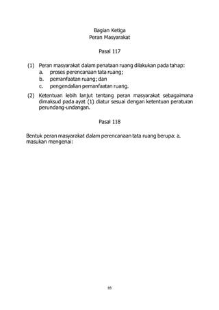 Bagian Ketiga 
Peran Masyarakat 
Pasal 117 
(1) Peran masyarakat dalam penataan ruang dilakukan pada tahap: 
a. proses perencanaan tata ruang; 
b. pemanfaatan ruang; dan 
c. pengendalian pemanfaatan ruang. 
(2) Ketentuan lebih lanjut tentang peran masyarakat sebagaimana 
dimaksud pada ayat (1) diatur sesuai dengan ketentuan peraturan 
perundang-undangan. 
Pasal 118 
Bentuk peran masyarakat dalam perencanaan tata ruang berupa: a. 
masukan mengenai: 
85 
 