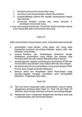 1. persiapan penyusunan rencana tata ruang; 
2. penentuan arah pengembangan wilayah atau kawasan; 
3. pengidentifikasian potensi dan masalah pembangunan wilayah 
86 
atau kawasan; 
4. perumusan konsepsi rencana tata ruang; dan/atau 5. 
penetapan rencana tata ruang. 
b. kerja sama dengan Pemerintah, Pemerintah Daerah dan/atau sesama 
unsur masyarakat dalam perencanaan tata ruang. 
Pasal 119 
Dalam pemanfaatan ruang di daerah, peran masyarakat dapat berbentuk 
: 
a. pemanfaatan ruang daratan, ruang lautan, dan ruang udara 
berdasarkan peraturan perundang-undangan, agama, adat, atau 
kebiasaan yang berlaku; 
b. bantuan Pemikiran dan Pertimbangan berkenaan dengan 
pelaksanaan pemanfaatan ruang wilayah dan kawasan yang 
mencakup lebih dari satu wilayah Kabupaten/kota di daerah; 
c. penyelenggaraan kegiatan pembangunan berdasarkan RTRW dan 
rencana tata ruang kawasan yang meliputi lebih dari satu wilayah; 
d. perubahan atau konversi pemanfaatan ruang sesuai dengan RTRW 
Provinsi Jawa Tengah yang telah ditetapkan; 
e. Bantuan teknik dan Pengelolaan dalam Pemanfaatan ruang 
dan/atau kegiatan menjaga, memelihara, serta meningkatkan 
kelestarian fungsi lingkungan hidup. 
Pasal 120 
(1) Tata cara peran masyarakat dalam pemanfaatan ruang di daerah 
sebagaimana dimaksud dalam Pasal 117, Pasal 118, dan Pasal 119 
dilakukan sesuai dengan ketentuan peraturan perundangundangan. 
(2) Pelaksanaan peran masyarakat sebagaimana dimaksud pada ayat 
(1) dikoordinasikan oleh Pemerintah Daerah. 
 