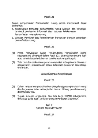 Pasal 121 
Dalam pengendalian Pemanfaatan ruang, peran masyarakat dapat 
berbentuk: 
a. pengawasan terhadap pemanfaatan ruang wilayah dan kawasan, 
termasuk pemberian informasi atau laporan Pelaksanaan 
Pemanfaatan ruang kawasan; 
b. bantuan Pemikiran atau Pertimbangan berkenaan dengan penertiban 
87 
pemanfaatan ruang. 
Pasal 122 
(1) Peran masyarakat dalam Pengendalian Pemanfaatan ruang 
sebagaimana dimaksud dalam Pasal 121 disampaikan secara lisan 
atau tertulis kepada Gubernur dan Pejabat yang ditunjuk. 
(2) Tata cara dan mekanisme peran masyarakat sebagaimana dimaksud 
pada ayat (1) dilaksanakan sesuai ketentuan peraturan perundang-undangan. 
Bagian Keempat Kelembagaan 
Pasal 123 
(1) Dalam rangka mengoordinasikan penyelenggaraan penataan ruang 
dan kerjasama antar sektor/antar daerah bidang penataan ruang 
dibentuk BKPRD. 
(2) Tugas, susunan organisasi, dan tata kerja BKPRD sebagaimana 
dimaksud pada ayat (1) diatur dengan Peraturan Gubernur. 
BAB X 
SANKSI ADMINISTRATIF 
Pasal 124 
 