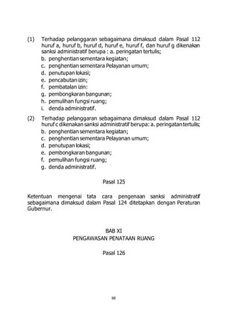 (1) Terhadap pelanggaran sebagaimana dimaksud dalam Pasal 112 
huruf a, huruf b, huruf d, huruf e, huruf f, dan huruf g dikenakan 
sanksi administratif berupa : a. peringatan tertulis; 
b. penghentian sementara kegiatan; 
c. penghentian sementara Pelayanan umum; 
d. penutupan lokasi; 
e. pencabutan izin; 
f. pembatalan izin: 
g. pembongkaran bangunan; 
h. pemulihan fungsi ruang; 
i. denda administratif. 
(2) Terhadap pelanggaran sebagaimana dimaksud dalam Pasal 112 
huruf c dikenakan sanksi administratif berupa: a. peringatan tertulis; 
b. penghentian sementara kegiatan; 
c. penghentian sementara Pelayanan umum; 
d. penutupan lokasi; 
e. pembongkaran bangunan; 
f. pemulihan fungsi ruang; 
g. denda administratif. 
Pasal 125 
Ketentuan mengenai tata cara pengenaan sanksi administratif 
sebagaimana dimaksud dalam Pasal 124 ditetapkan dengan Peraturan 
Gubernur. 
BAB XI 
PENGAWASAN PENATAAN RUANG 
Pasal 126 
88 
 