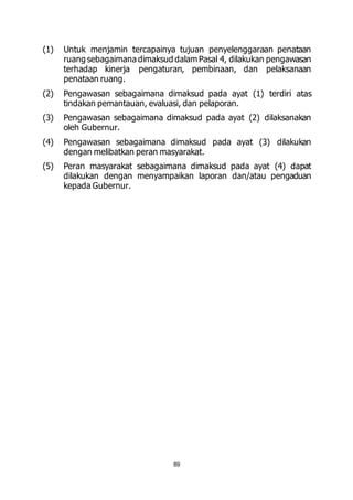 (1) Untuk menjamin tercapainya tujuan penyelenggaraan penataan 
ruang sebagaimana dimaksud dalam Pasal 4, dilakukan pengawasan 
terhadap kinerja pengaturan, pembinaan, dan pelaksanaan 
penataan ruang. 
(2) Pengawasan sebagaimana dimaksud pada ayat (1) terdiri atas 
tindakan pemantauan, evaluasi, dan pelaporan. 
(3) Pengawasan sebagaimana dimaksud pada ayat (2) dilaksanakan 
89 
oleh Gubernur. 
(4) Pengawasan sebagaimana dimaksud pada ayat (3) dilakukan 
dengan melibatkan peran masyarakat. 
(5) Peran masyarakat sebagaimana dimaksud pada ayat (4) dapat 
dilakukan dengan menyampaikan laporan dan/atau pengaduan 
kepada Gubernur. 
 