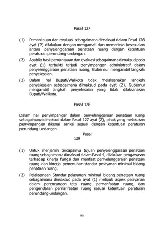 Pasal 127 
(1) Pemantauan dan evaluasi sebagaimana dimaksud dalam Pasal 126 
ayat (2) dilakukan dengan mengamati dan memeriksa kesesuaian 
antara penyelenggaraan penataan ruang dengan ketentuan 
peraturan perundang-undangan. 
(2) Apabila hasil pemantauan dan evaluasi sebagaimana dimaksud pada 
ayat (1) terbukti terjadi penyimpangan administratif dalam 
penyelenggaraan penataan ruang, Gubernur mengambil langkah 
penyelesaian. 
(3) Dalam hal Bupati/Walikota tidak melaksanakan langkah 
penyelesaian sebagaimana dimaksud pada ayat (2), Gubernur 
mengambil langkah penyelesaian yang tidak dilaksanakan 
Bupati/Walikota. 
Pasal 128 
Dalam hal penyimpangan dalam penyelenggaraan penataan ruang 
sebagaimana dimaksud dalam Pasal 127 ayat (2), pihak yang melakukan 
penyimpangan dikenai sanksi sesuai dengan ketentuan peraturan 
perundang-undangan. 
Pasal 
90 
129 
(1) Untuk menjamin tercapainya tujuan penyelenggaraan penataan 
ruang sebagaimana dimaksud dalam Pasal 4, dilakukan pengawasan 
terhadap kinerja fungsi dan manfaat penyelenggaraan penataan 
ruang dan kinerja pemenuhan standar pelayanan minimal bidang 
penataan ruang. 
(2) Pelaksanaan Standar pelayanan minimal bidang penataan ruang 
sebagaimana dimaksud pada ayat (1) meliputi aspek pelayanan 
dalam perencanaan tata ruang, pemanfaatan ruang, dan 
pengendalian pemanfaatan ruang sesuai ketentuan peraturan 
perundang-undangan. 
 