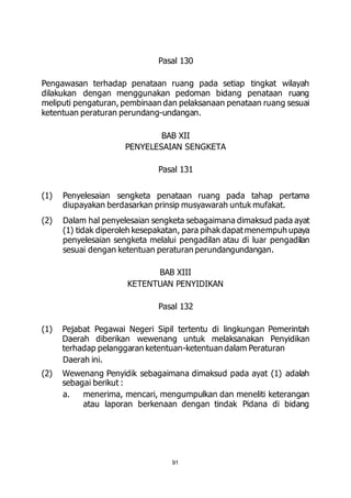 Pasal 130 
Pengawasan terhadap penataan ruang pada setiap tingkat wilayah 
dilakukan dengan menggunakan pedoman bidang penataan ruang 
meliputi pengaturan, pembinaan dan pelaksanaan penataan ruang sesuai 
ketentuan peraturan perundang-undangan. 
BAB XII 
PENYELESAIAN SENGKETA 
Pasal 131 
(1) Penyelesaian sengketa penataan ruang pada tahap pertama 
diupayakan berdasarkan prinsip musyawarah untuk mufakat. 
(2) Dalam hal penyelesaian sengketa sebagaimana dimaksud pada ayat 
(1) tidak diperoleh kesepakatan, para pihak dapat menempuh upaya 
penyelesaian sengketa melalui pengadilan atau di luar pengadilan 
sesuai dengan ketentuan peraturan perundangundangan. 
BAB XIII 
KETENTUAN PENYIDIKAN 
Pasal 132 
(1) Pejabat Pegawai Negeri Sipil tertentu di lingkungan Pemerintah 
Daerah diberikan wewenang untuk melaksanakan Penyidikan 
terhadap pelanggaran ketentuan-ketentuan dalam Peraturan 
Daerah ini. 
(2) Wewenang Penyidik sebagaimana dimaksud pada ayat (1) adalah 
sebagai berikut : 
a. menerima, mencari, mengumpulkan dan meneliti keterangan 
atau laporan berkenaan dengan tindak Pidana di bidang 
91 
 