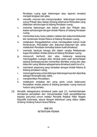 Penataan ruang agar keterangan atau laporan tersebut 
menjadi lengkap dan jelas; 
b. meneliti, mencari dan mengumpulkan keterangan mengenai 
orang Pribadi atau badan tentang kebenaran Perbuatan yang 
dilakukan sehubungan di bidang Penataan ruang; 
c. meminta keterangan dan bahan bukti dari Pribadi atau 
badan sehubungan dengan tindak Pidana di bidang Penataan 
ruang; 
d. memeriksa buku-buku catatan-catatan dan dokumendokumen 
lain berkenaan tindak Pidana di bidang Penataan ruang; 
e. melakukan Penggeledahan untuk mendapatkan bahan bukti 
Pembukuan, Pencatatan dan dokumen-dokumen lain serta 
melakukan Penyitaan terhadap bahan bukti dimaksud; 
f. meminta bantuan tenaga ahli dalam rangka Pelaksanaan 
tugas Penyidikan tindak pidana di bidang Penataan ruang; 
g. menyuruh berhenti dan atau melarang seseorang 
meninggalkan ruangan atau tempat pada saat pemeriksaan 
sedang berlangsung dan memeriksa identitas orang dan atau 
dokumen yang dibawa sebagaimana dimaksud pada huruf e; 
h. memotret seseorang yang berkaitan dengan tindak Pidana di 
92 
bidang penataan ruang; 
i. memanggil orang untuk didengar keterangannya dan diperiksa 
sebagai tersangka atau saksi; 
j. menghentikan Penyidikan; 
k. melakukan tindakan lain yang perlu untuk kelancaran 
Penyidikan tindak pidana di bidang penataan ruang menurut 
hukum yang berlaku. 
(3) Penyidik sebagaimana dimaksud pada ayat (1) memberitahukan 
dimulainya penyidikan dan menyampaikan hasil penyelidikannya 
kepada penuntut umum melalui Penyidik Pejabat Polisi Negara 
Republik Indonesia, sesuai dengan ketentuan yang diatur dalam 
Undang-Undang Hukum Acara Pidana. 
BAB XIV 
KETENTUAN PIDANA 
 