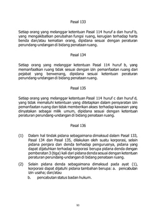 Pasal 133 
Setiap orang yang melanggar ketentuan Pasal 114 huruf a dan huruf b, 
yang mengakibatkan perubahan fungsi ruang, kerugian terhadap harta 
benda dan/atau kematian orang, dipidana sesuai dengan peraturan 
perundang-undangan di bidang penataan ruang. 
Pasal 134 
Setiap orang yang melanggar ketentuan Pasal 114 huruf b, yang 
memanfaatkan ruang tidak sesuai dengan izin pemanfaatan ruang dari 
pejabat yang berwenang, dipidana sesuai ketentuan peraturan 
perundang-undangan di bidang penataan ruang. 
Pasal 135 
Setiap orang yang melanggar ketentuan Pasal 114 huruf c dan huruf d, 
yang tidak mematuhi ketentuan yang ditetapkan dalam persyaratan izin 
pemanfaatan ruang dan tidak memberikan akses terhadap kawasan yang 
dinyatakan sebagai milik umum, dipidana sesuai dengan ketentuan 
peraturan perundang-undangan di bidang penataan ruang. 
Pasal 136 
(1) Dalam hal tindak pidana sebagaimana dimaksud dalam Pasal 133, 
Pasal 134 dan Pasal 135, dilakukan oleh suatu korporasi, selain 
pidana penjara dan denda terhadap pengurusnya, pidana yang 
dapat dijatuhkan terhadap korporasi berupa pidana denda dengan 
pemberatan 3 (tiga) kali dari pidana denda sesuai dengan ketentuan 
peraturan perundang-undangan di bidang penataan ruang. 
(2) Selain pidana denda sebagaimana dimaksud pada ayat (1), 
korporasi dapat dijatuhi pidana tambahan berupa: a. pencabutan 
izin usaha; dan/atau 
b. pencabutan status badan hukum. 
93 
 