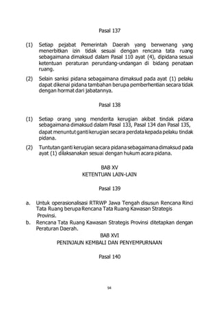 Pasal 137 
(1) Setiap pejabat Pemerintah Daerah yang berwenang yang 
menerbitkan izin tidak sesuai dengan rencana tata ruang 
sebagaimana dimaksud dalam Pasal 110 ayat (4), dipidana sesuai 
ketentuan peraturan perundang-undangan di bidang penataan 
ruang. 
(2) Selain sanksi pidana sebagaimana dimaksud pada ayat (1) pelaku 
dapat dikenai pidana tambahan berupa pemberhentian secara tidak 
dengan hormat dari jabatannya. 
Pasal 138 
(1) Setiap orang yang menderita kerugian akibat tindak pidana 
sebagaimana dimaksud dalam Pasal 133, Pasal 134 dan Pasal 135, 
dapat menuntut ganti kerugian secara perdata kepada pelaku tindak 
pidana. 
(2) Tuntutan ganti kerugian secara pidana sebagaimana dimaksud pada 
ayat (1) dilaksanakan sesuai dengan hukum acara pidana. 
BAB XV 
KETENTUAN LAIN-LAIN 
Pasal 139 
a. Untuk operasionalisasi RTRWP Jawa Tengah disusun Rencana Rinci 
Tata Ruang berupa Rencana Tata Ruang Kawasan Strategis 
Provinsi. 
b. Rencana Tata Ruang Kawasan Strategis Provinsi ditetapkan dengan 
94 
Peraturan Daerah. 
BAB XVI 
PENINJAUN KEMBALI DAN PENYEMPURNAAN 
Pasal 140 
 