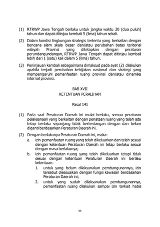 (1) RTRWP Jawa Tengah berlaku untuk jangka waktu 20 (dua puluh) 
tahun dan dapat ditinjau kembali 5 (lima) tahun sekali. 
(2) Dalam kondisi lingkungan strategis tertentu yang berkaitan dengan 
bencana alam skala besar dan/atau perubahan batas teritorial 
wilayah Provinsi yang ditetapkan dengan peraturan 
perundangundangan, RTRWP Jawa Tengah dapat ditinjau kembali 
lebih dari 1 (satu) kali dalam 5 (lima) tahun. 
(3) Peninjauan kembali sebagaimana dimaksud pada ayat (2) dilakukan 
apabila terjadi perubahan kebijakan nasional dan strategi yang 
mempengaruhi pemanfaatan ruang provinsi dan/atau dinamika 
internal provinsi. 
BAB XVII 
KETENTUAN PERALIHAN 
Pasal 141 
(1) Pada saat Peraturan Daerah ini mulai berlaku, semua peraturan 
pelaksanaan yang berkaitan dengan penataan ruang yang telah ada 
tetap berlaku sepanjang tidak bertentangan dengan dan belum 
diganti berdasarkan Peraturan Daerah ini. 
(2) Dengan berlakunya Peraturan Daerah ini, maka: 
a. izin pemanfaatan ruang yang telah dikeluarkan dan telah sesuai 
dengan ketentuan Peraturan Daerah ini tetap berlaku sesuai 
dengan masa berlakunya; 
b. izin pemanfaatan ruang yang telah dikeluarkan tetapi tidak 
sesuai dengan ketentuan Peraturan Daerah ini berlaku 
ketentuan: 
1. untuk yang belum dilaksanakan pembangunannya, izin 
tersebut disesuaikan dengan fungsi kawasan berdasarkan 
Peraturan Daerah ini; 
2. untuk yang sudah dilaksanakan pembangunannya, 
pemanfaatan ruang dilakukan sampai izin terkait habis 
95 
 