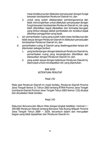 masa berlakunya dan dilakukan penyesuaian dengan fungsi 
kawasan berdasarkan Peraturan Daerah ini; dan 
3. untuk yang sudah dilaksanakan pembangunannya dan 
tidak memungkinkan untuk dilakukan penyesuaian dengan 
fungsi kawasan berdasarkan Peraturan Daerah ini, izin yang 
telah diterbitkan dapat dibatalkan dan terhadap kerugian 
yang timbul sebagai akibat pembatalan izin tersebut dapat 
diberikan penggantian yang layak. 
c. izin pemanfaatan ruang yang sudah habis masa berlakunya dan 
tidak sesuai dengan Peraturan Daerah ini dilakukan penyesuaian 
berdasarkan Peraturan Daerah ini; dan 
d. pemanfaatan ruang di Daerah yang diselenggarakan tanpa izin 
ditentukan sebagai berikut: 
1. yang bertentangan dengan ketentuan Peraturan Daerah ini, 
pemanfaatan ruang yang bersangkutan ditertibkan dan 
disesuaikan dengan Peraturan Daerah ini; dan 
2. yang sudah sesuai dengan ketentuan Peraturan Daerah ini, 
dipercepat untuk mendapatkan izin yang diperlukan. 
BAB XVIII 
KETENTUAN PENUTUP 
Pasal 142 
Pada saat Peraturan Daerah ini mulai berlaku, Peraturan Daerah Provinsi 
Jawa Tengah Nomor 21 Tahun 2003 tentang RTRW Provinsi Jawa Tengah 
(Lembaran Daerah Provinsi Jawa Tengah Tahun 2003 Nomor 133) dicabut 
dan dinyatakan tidak berlaku. 
Pasal 143 
Dokumen Rencana dan Album Peta dengan tingkat ketelitian minimal 1 : 
250.000 Peraturan Daerah tentang Rencana Tata Ruang Wilayah Provinsi 
Jawa Tengah Tahun 2009 – 2029, tercantum dalam dan merupakan 
bagian yang tidak tepisahkan dari Peraturan Daerah ini. 
96 
 