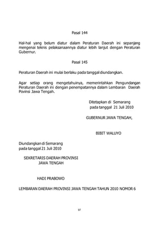 Pasal 144 
Hal-hal yang belum diatur dalam Peraturan Daerah ini sepanjang 
mengenai teknis pelaksanaannya diatur lebih lanjut dengan Peraturan 
Gubernur. 
Pasal 145 
Peraturan Daerah ini mulai berlaku pada tanggal diundangkan. 
Agar setiap orang mengetahuinya, memerintahkan Pengundangan 
Peraturan Daerah ini dengan penempatannya dalam Lembaran Daerah 
Povinsi Jawa Tengah. 
97 
Ditetapkan di Semarang 
pada tanggal 21 Juli 2010 
GUBERNUR JAWA TENGAH, 
BIBIT WALUYO 
Diundangkan di Semarang 
pada tanggal 21 Juli 2010 
SEKRETARIS DAERAH PROVINSI 
JAWA TENGAH 
HADI PRABOWO 
LEMBARAN DAERAH PROVINSI JAWA TENGAH TAHUN 2010 NOMOR 6 
