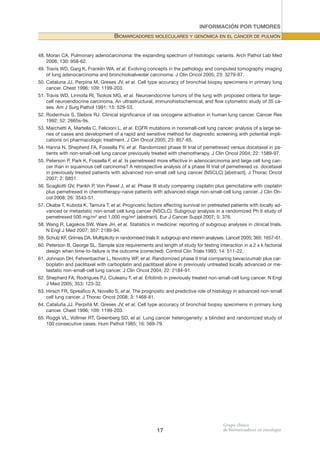 INFORMACIÓN POR TUMORES

BIOMARCADORES MOLECULARES y GENóMICA EN EL CáNCER DE PULMóN
48. Moran CA. Pulmonary adenocarcinoma: the expanding spectrum of histologic variants. Arch Pathol Lab Med
2006; 130: 958-62.
49. Travis WD, Garg K, Franklin WA, et al. Evolving concepts in the pathology and computed tomography imaging
of lung adenocarcinoma and bronchioloalveolar carcinoma. J Clin Oncol 2005; 23: 3279-87.
50. Cataluna JJ, Perpina M, Greses JV, et al. Cell type accuracy of bronchial biopsy specimens in primary lung
cancer. Chest 1996; 109: 1199-203.
51. Travis WD, Linnoila RI, Tsokos MG, et al. Neuroendocrine tumors of the lung with proposed criteria for largecell neuroendocrine carcinoma. An ultrastructural, immunohistochemical, and flow cytometric study of 35 cases. Am J Surg Pathol 1991; 15: 529-53.
52. Rodenhuis S, Slebos RJ. Clinical significance of ras oncogene activation in human lung cancer. Cancer Res
1992; 52: 2665s-9s.
53. Marchetti A, Martella C, Felicioni L, et al. EGFR mutations in nonsmall-cell lung cancer: analysis of a large series of cases and development of a rapid and sensitive method for diagnostic screening with potential implications on pharmacologic treatment. J Clin Oncol 2005; 23: 857-65.
54. Hanna N, Shepherd FA, Fossella FV, et al. Randomized phase III trial of pemetrexed versus docetaxel in patients with non-small-cell lung cancer previously treated with chemotherapy. J Clin Oncol 2004; 22: 1589-97.
55. Peterson P, Park K, Fossella F, et al. Is pemetrexed more effective in adenocarcinoma and large cell lung cancer than in squamous cell carcinoma? A retrospective analysis of a phase III trial of pemetrexed vs. docetaxel
in previously treated patients with advanced non-small cell lung cancer (NSCLC) [abstract]. J Thorac Oncol
2007; 2: S851.
56. Scagliotti GV, Parikh P, Von Pawel J, et al. Phase III study comparing cisplatin plus gemcitabine with cisplatin
plus pemetrexed in chemotherapy-naive patients with advanced-stage non-small-cell lung cancer. J Clin Oncol 2008; 26: 3543-51.
57. Okabe T, Kubota K, Tamura T, et al. Prognostic factors affecting survival on pretreated patients with locally advanced or metastatic non-small cell lung cancer (NSCLC). Subgroup analysis in a randomized Ph II study of
pemetrexed 500 mg/m2 and 1,000 mg/m2 (abstract). Eur J Cancer Suppl 2007; 5: 376.
58. Wang R, Lagakos SW, Ware JH, et al. Statistics in medicine: reporting of subgroup analyses in clinical trials.
N Engl J Med 2007; 357: 2189-94.
59. Schulz KF, Grimes DA. Multiplicity in randomised trials II: subgroup and interim analyses. Lancet 2005; 365: 1657-61.
60. Peterson B, George SL. Sample size requirements and length of study for testing interaction in a 2 x k factorial
design when time-to-failure is the outcome (corrected). Control Clin Trials 1993; 14: 511-22.
61. Johnson DH, Fehrenbacher L, Novotny WF, et al. Randomized phase II trial comparing bevacizumab plus carboplatin and paclitaxel with carboplatin and paclitaxel alone in previously untreated locally advanced or metastatic non-small-cell lung cancer. J Clin Oncol 2004; 22: 2184-91.
62. Shepherd FA, Rodrigues PJ, Ciuleanu T, et al. Erlotinib in previously treated non-small-cell lung cancer. N Engl
J Med 2005; 353: 123-32.
63. Hirsch FR, Spreafico A, Novello S, et al. The prognostic and predictive role of histology in advanced non-small
cell lung cancer. J Thorac Oncol 2008; 3: 1468-81.
64. Cataluña JJ, Perpiñá M, Greses JV, et al. Cell type accuracy of bronchial biopsy specimens in primary lung
cancer. Chest 1996; 109: 1199-203.
65. Roggli VL, Vollmer RT, Greenberg SD, et al. Lung cancer heterogeneity: a blinded and randomized study of
100 consecutive cases. Hum Pathol 1985; 16: 569-79.

17

 
