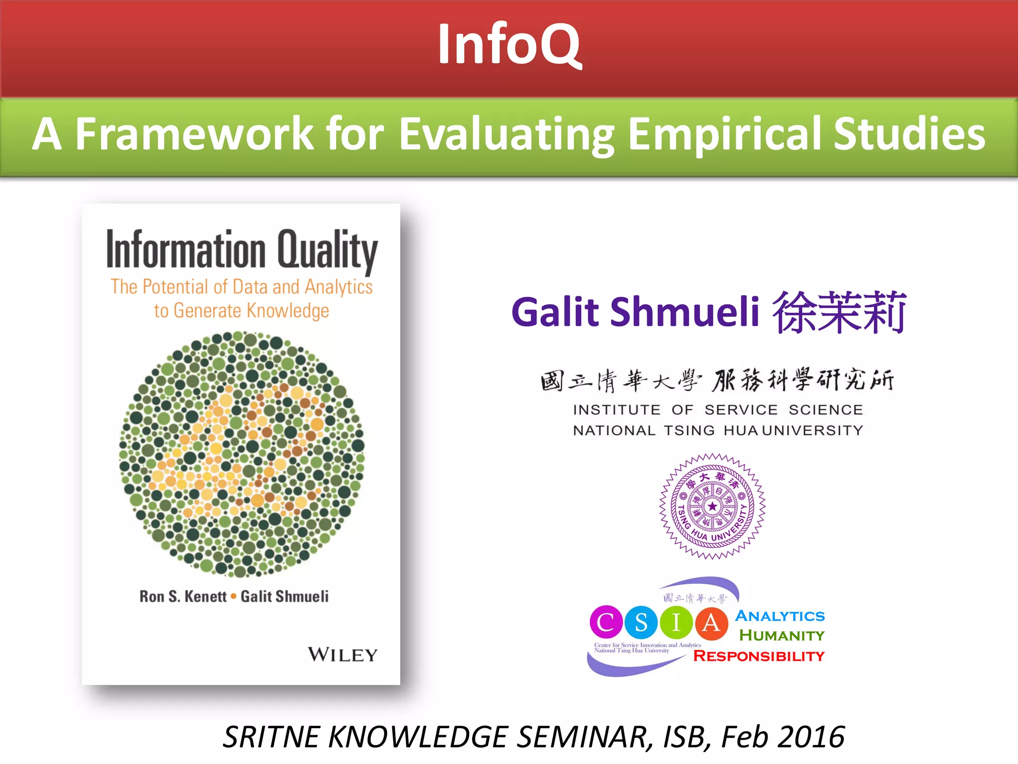 A	Framework	for	Evaluating	Empirical	Studies
InfoQ
SRITNE	KNOWLEDGE	SEMINAR,	ISB,	Feb	2016
Galit Shmueli 徐茉莉
Analytics
Humanity
Responsibility
 