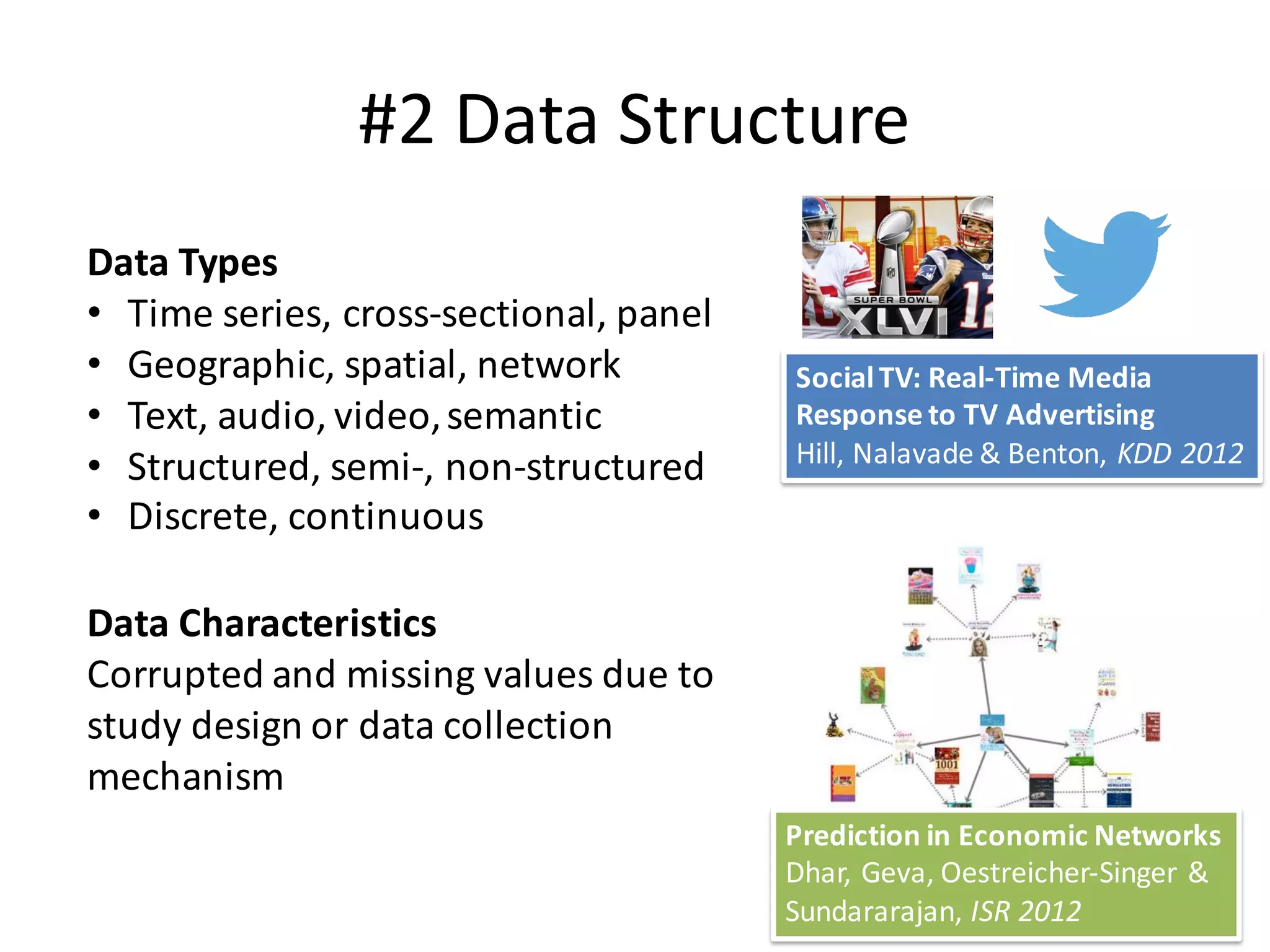 #2	Data	Structure
Data	Types
• Time	series,	cross-sectional,	panel
• Geographic,	spatial,	network
• Text,	audio,	video,	semantic
• Structured,	semi-,	non-structured
• Discrete,	continuous
Data	Characteristics	
Corrupted	and	missing	values	due	to	
study	design	or	data	collection	
mechanism	
13
Social	TV:	Real-Time	Media	
Response	to	TV	Advertising
Hill,	Nalavade &	Benton,	KDD	2012
Prediction	in	Economic	Networks
Dhar,	Geva,	Oestreicher-Singer	&	
Sundararajan,	ISR	2012
 