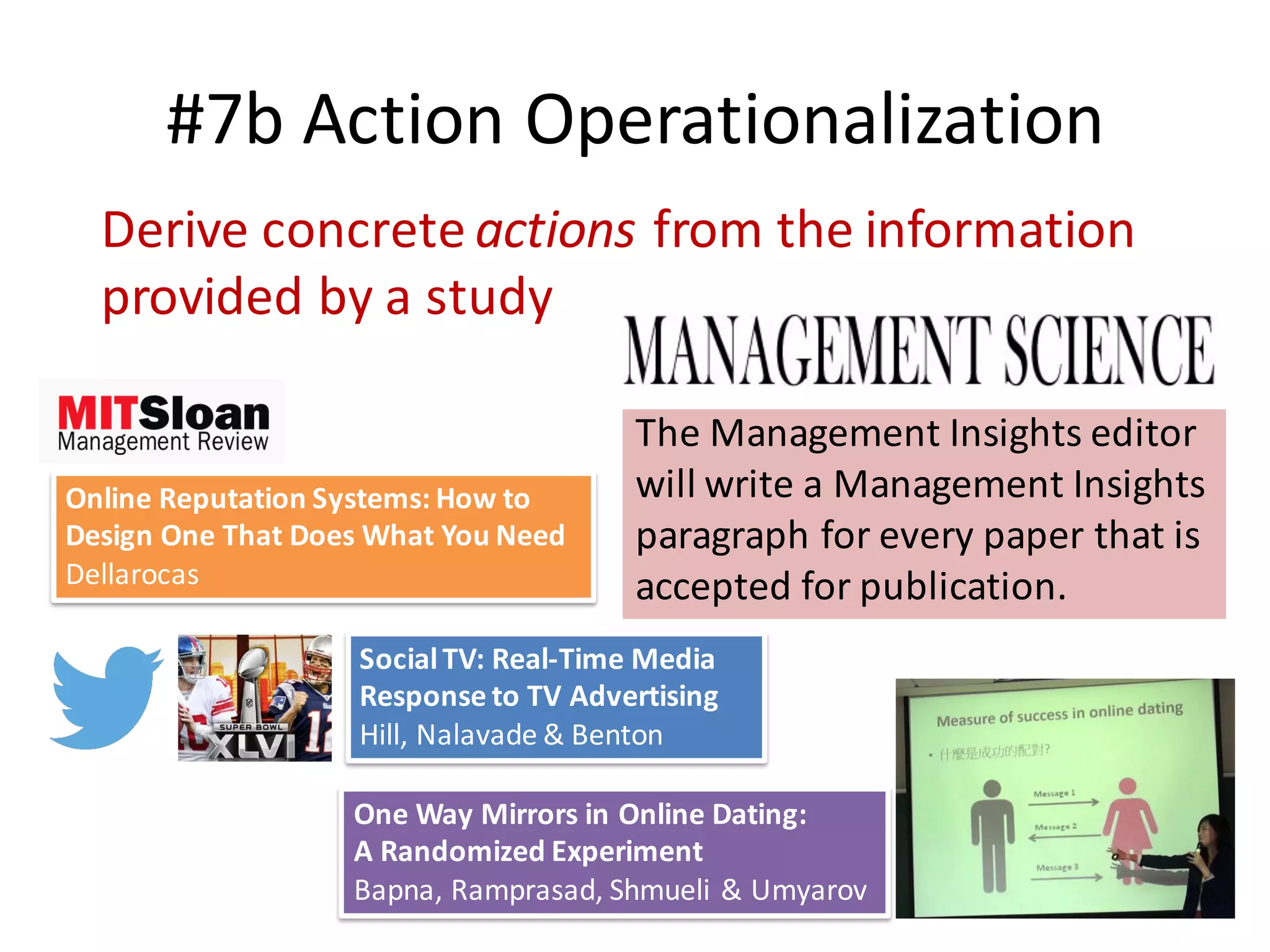 #7b	Action	Operationalization
21
Derive	concrete	actions from	the	information	
provided	by	a	study
The	Management	Insights	editor	
will	write	a	Management	Insights	
paragraph	for	every	paper	that	is	
accepted	for	publication.
One	Way	Mirrors	in	Online	Dating:	
A	Randomized	Experiment	
Bapna,	Ramprasad,	Shmueli	&	Umyarov
Online	Reputation	Systems:	How	to	
Design	One	That	Does	What	You	Need
Dellarocas
Social	TV:	Real-Time	Media	
Response	to	TV	Advertising
Hill,	Nalavade &	Benton
 