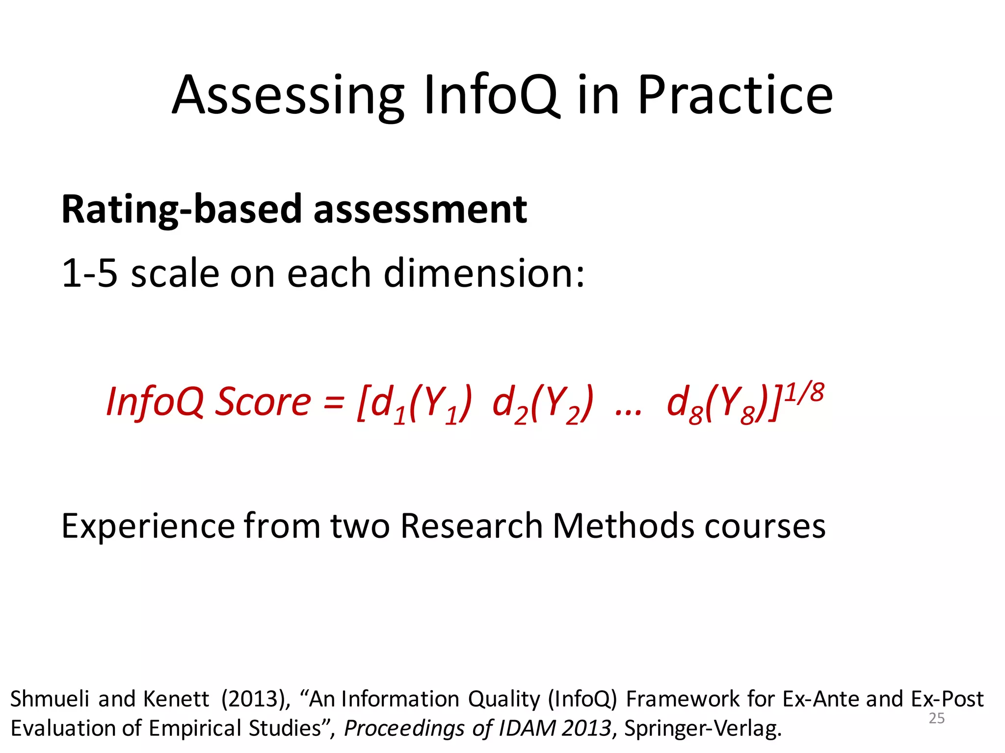 Assessing	InfoQ	in	Practice
Rating-based	assessment
1-5	scale	on	each	dimension:
InfoQ	Score	=	[d1(Y1)	 d2(Y2)	 …	 d8(Y8)]1/8
Experience	from	two	Research	Methods	courses
Shmueli	and	Kenett (2013),	“An	Information	Quality	(InfoQ)	Framework	for	Ex-Ante	and	Ex-Post	
Evaluation	of	Empirical	Studies”,	Proceedings	of	IDAM	2013,	Springer-Verlag. 25
 