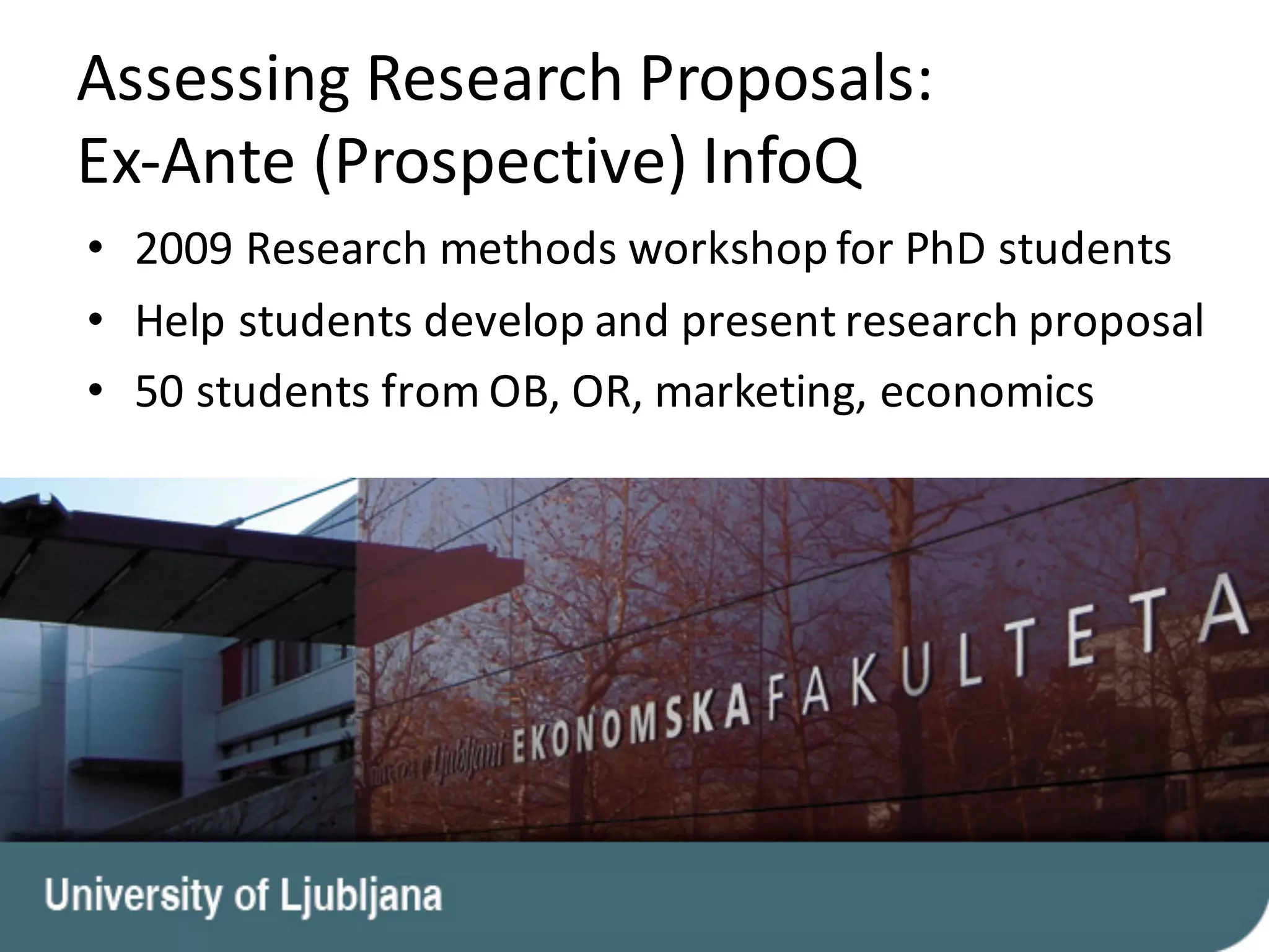 Assessing	Research	Proposals:	
Ex-Ante	(Prospective)	InfoQ
• 2009	Research	methods	workshop	for	PhD	students
• Help	students	develop	and	present	research	proposal
• 50	students	from	OB,	OR,	marketing,	economics
 